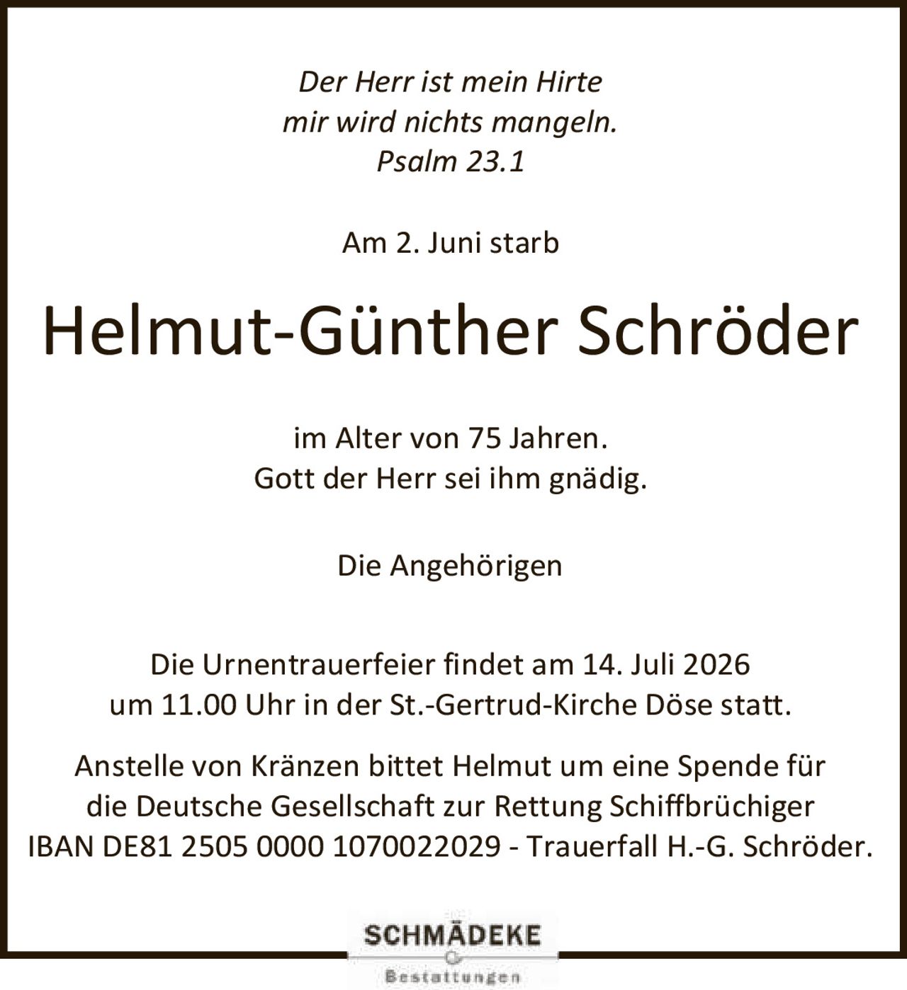 <p><i>Der Herr ist mein Hirte mir wird nichts mangeln. Psalm 23.1</i></p>
<p>Am 2. Juni starb</p>
<p><strong>Helmut-Günther Schröder</strong></p>
<p>im Alter von 75 Jahren.<br>Gott der Herr sei ihm gnädig.</p>
<p>Die Angehörigen</p>
<p>Die Urnentrauerfeier findet am 14. Juli 2026 um 11.00 Uhr in der St.-Gertrud-Kirche Döse statt.</p>
<p>Anstelle von Kränzen bittet Helmut um eine Spende für die Deutsche Gesellschaft zur Rettung Schiffbrüchiger<br>IBAN DE81 2505 0000 1070022029 - Trauerfall H.-G. Schröder.</p>