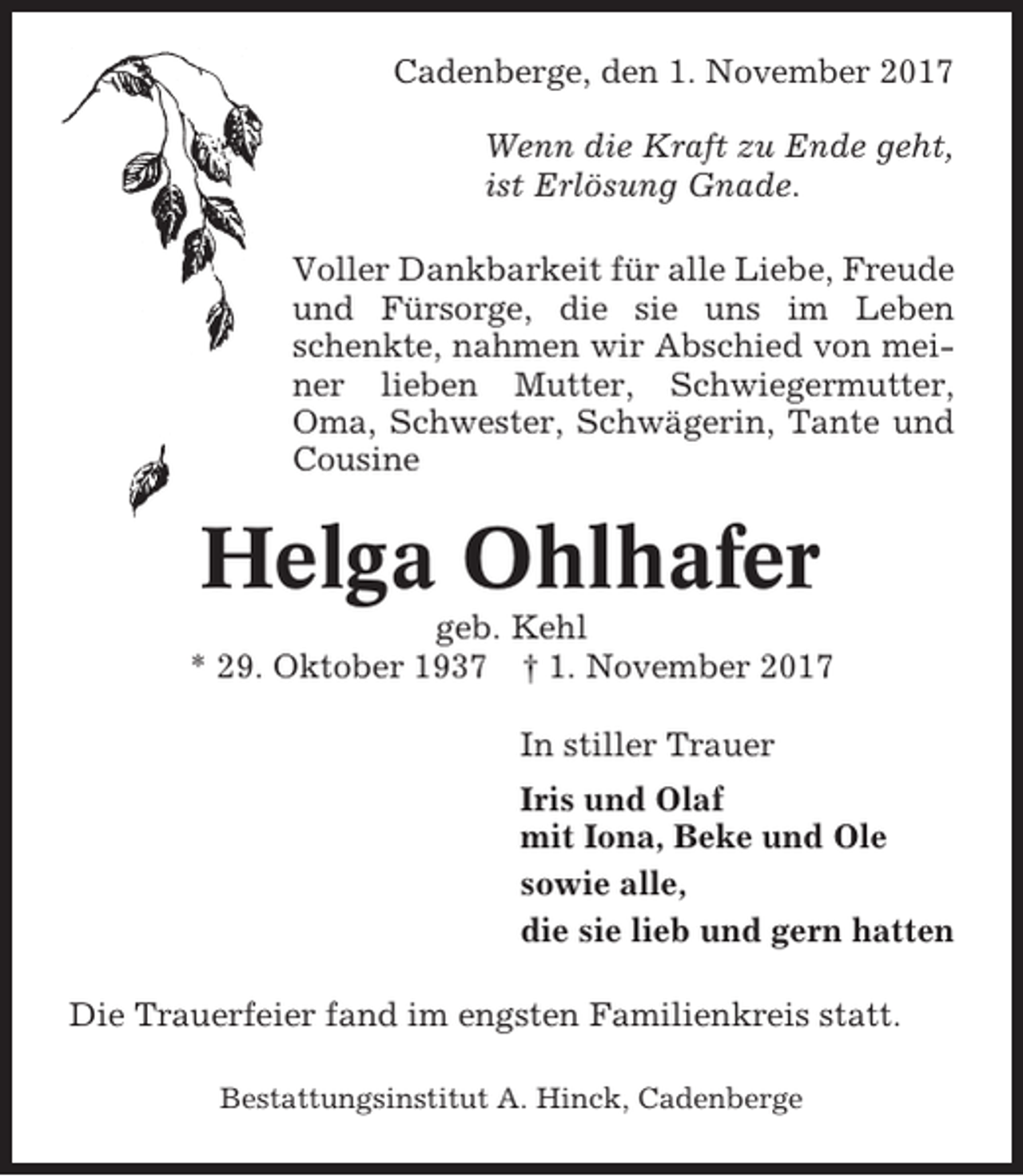 <p>Cadenberge, den 1. November 2017<br />Wenn die Kraft zu Ende geht,<br />ist Erlösung Gnade.<br />Voller Dankbarkeit für alle Liebe, Freude<br />und Fürsorge, die sie uns im Leben<br />schenkte, nahmen wir Abschied von meiner lieben Mutter, Schwiegermutter,<br />Oma, Schwester, Schwägerin, Tante und<br />Cousine</p><p>Helga Ohlhafer<br />geb. Kehl<br />* 29. Oktober 1937 † 1. November 2017<br />In stiller Trauer<br />Iris und Olaf<br />mit Iona, Beke und Ole<br />sowie alle,<br />die sie lieb und gern hatten<br />Die Trauerfeier fand im engsten Familienkreis statt.<br />Bestattungsinstitut A. Hinck, Cadenberge</p>