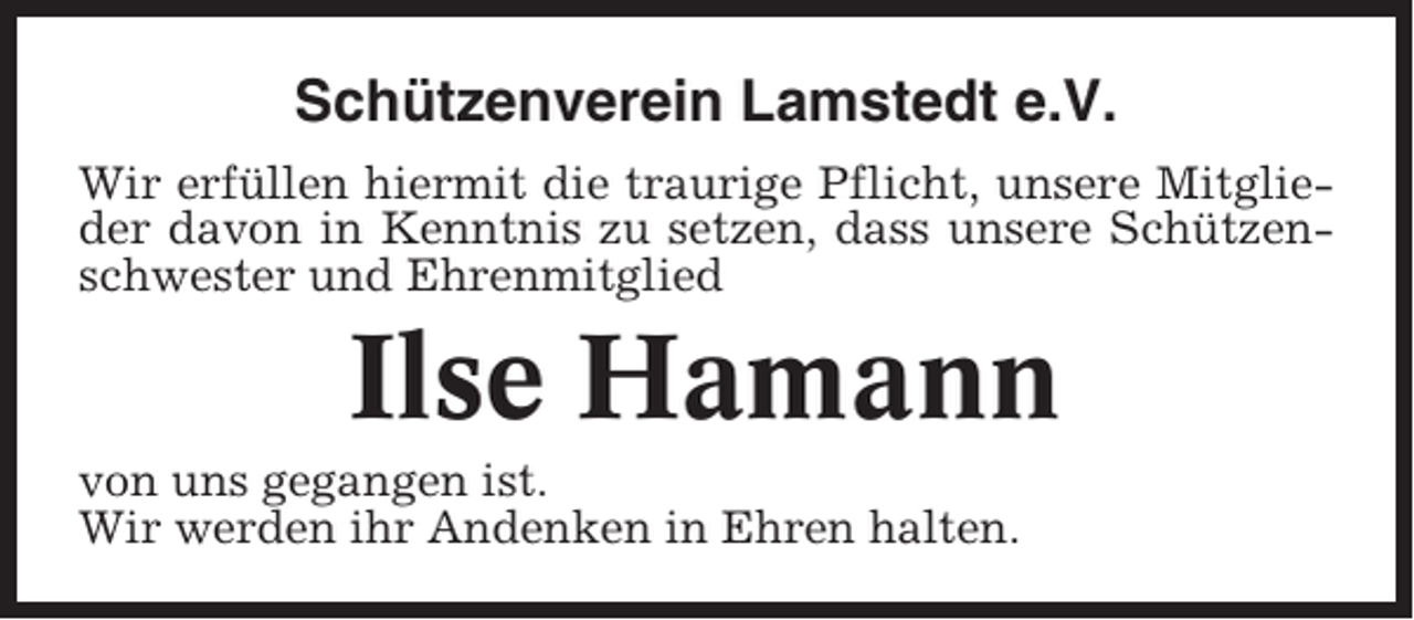 <p>Schützenverein Lamstedt e.V.<br />Wir erfüllen hiermit die traurige Pflicht, unsere Mitglieder davon in Kenntnis zu setzen, dass unsere Schützenschwester und Ehrenmitglied</p><p>Ilse Hamann<br />von uns gegangen ist.<br />Wir werden ihr Andenken in Ehren halten.</p>