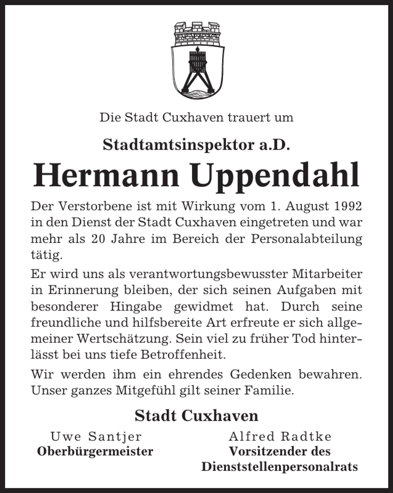<p>Die Stadt Cuxhaven trauert um</p><p>Stadtamtsinspektor a.D.</p><p>Hermann Uppendahl<br />Der Verstorbene ist mit Wirkung vom 1. August 1992<br />in den Dienst der Stadt Cuxhaven eingetreten und war<br />mehr als 20 Jahre im Bereich der Personalabteilung<br />tätig.<br />Er wird uns als verantwortungsbewusster Mitarbeiter<br />in Erinnerung bleiben, der sich seinen Aufgaben mit<br />besonderer Hingabe gewidmet hat. Durch seine<br />freundliche und hilfsbereite Art erfreute er sich allgemeiner Wertschätzung. Sein viel zu früher Tod hinterlässt bei uns tiefe Betroffenheit.<br />Wir werden ihm ein ehrendes Gedenken bewahren.<br />Unser ganzes Mitgefühl gilt seiner Familie.</p><p>Stadt Cuxhaven<br />Uwe Santjer<br />Oberbürgermeister</p><p>Alfred Radtke<br />Vorsitzender des<br />Dienststellenpersonalrats</p>