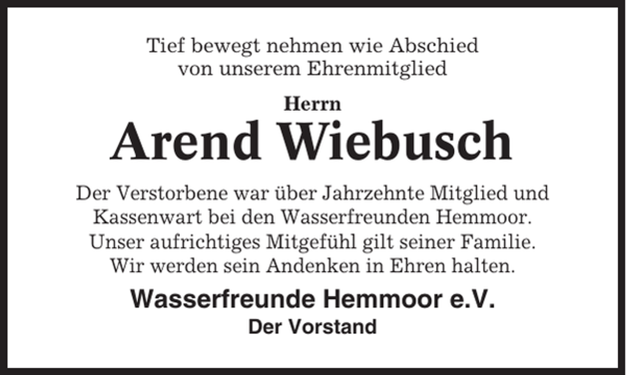 <p>Tief bewegt nehmen wie Abschied<br />von unserem Ehrenmitglied<br />Herrn</p><p>Arend Wiebusch<br />Der Verstorbene war über Jahrzehnte Mitglied und<br />Kassenwart bei den Wasserfreunden Hemmoor.<br />Unser aufrichtiges Mitgefühl gilt seiner Familie.<br />Wir werden sein Andenken in Ehren halten.</p><p>Wasserfreunde Hemmoor e.V.<br />Der Vorstand</p>