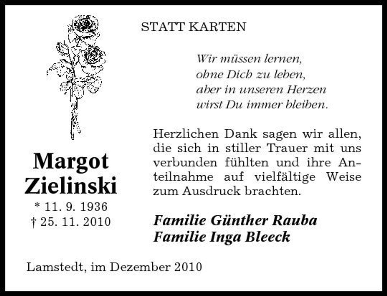 <p>STATT KARTEN Wir müssen lernen, ohne Dich zu leben, aber in unseren Herzen wirst Du immer bleiben. Herzlichen Dank sagen wir allen, die sich in stiller Trauer mit uns verbunden fühlten und ihre Anteilnahme auf vielfältige Weise zum Ausdruck brachten.</p><p>Margot Zielinski<br />* 11. 9. 1936 † 25. 11. 2010</p><p>Familie Günther Rauba Familie Inga Bleeck</p><p>Lamstedt, im Dezember 2010</p>