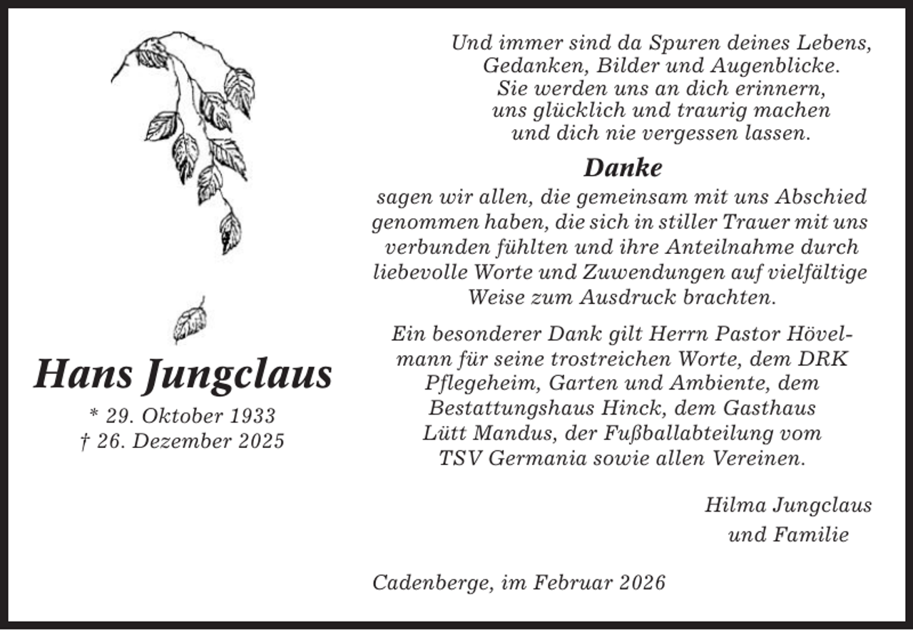 <p>Und immer sind da Spuren deines Lebens,<br />Gedanken, Bilder und Augenblicke.<br />Sie werden uns an dich erinnern,<br />uns glücklich und traurig machen<br />und dich nie vergessen lassen.</p><p>Danke<br />sagen wir allen, die gemeinsam mit uns Abschied<br />genommen haben, die sich in stiller Trauer mit uns<br />verbunden fühlten und ihre Anteilnahme durch<br />liebevolle Worte und Zuwendungen auf vielfältige<br />Weise zum Ausdruck brachten.</p><p>Hans Jungclaus<br />* 29. Oktober 1933<br />† 26. Dezember 2025</p><p>Ein besonderer Dank gilt Herrn Pastor Hövelmann für seine trostreichen Worte, dem DRK<br />Pflegeheim, Garten und Ambiente, dem<br />Bestattungshaus Hinck, dem Gasthaus<br />Lütt Mandus, der Fußballabteilung vom<br />TSV Germania sowie allen Vereinen.<br />Hilma Jungclaus<br />und Familie<br />Cadenberge, im Februar 2026</p>