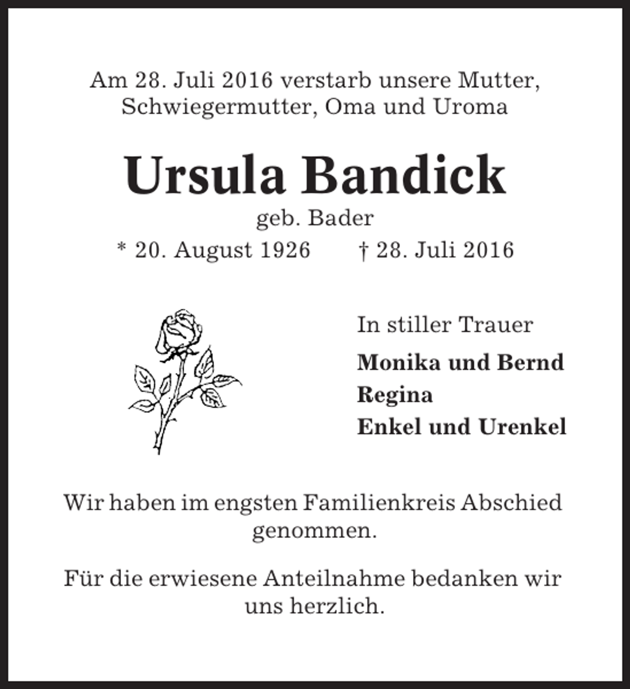 <p>Am 28. Juli 2016 verstarb unsere Mutter,<br />Schwiegermutter, Oma und Uroma</p><p>Ursula Bandick<br />geb. Bader<br />* 20. August 1926<br />† 28. Juli 2016<br />In stiller Trauer<br />Monika und Bernd<br />Regina<br />Enkel und Urenkel<br />Wir haben im engsten Familienkreis Abschied<br />genommen.<br />Für die erwiesene Anteilnahme bedanken wir<br />uns herzlich.</p>