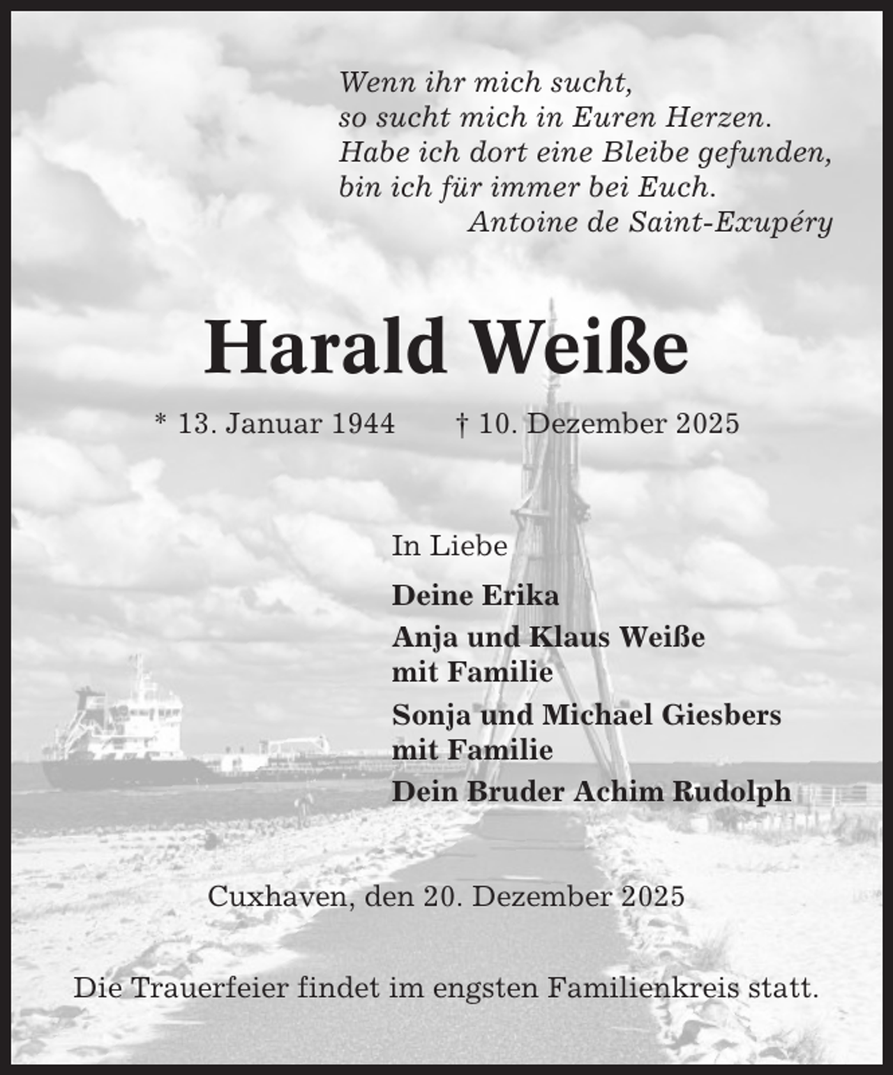 <p>Wenn ihr mich sucht,<br />so sucht mich in Euren Herzen.<br />Habe ich dort eine Bleibe gefunden,<br />bin ich für immer bei Euch.<br />Antoine de Saint-Exupéry</p><p>Harald Weiße<br />* 13. Januar 1944</p><p>† 10. Dezember 2025</p><p>In Liebe<br />Deine Erika<br />Anja und Klaus Weiße<br />mit Familie<br />Sonja und Michael Giesbers<br />mit Familie<br />Dein Bruder Achim Rudolph</p><p>Cuxhaven, den 20. Dezember 2025<br />Die Trauerfeier findet im engsten Familienkreis statt.</p>