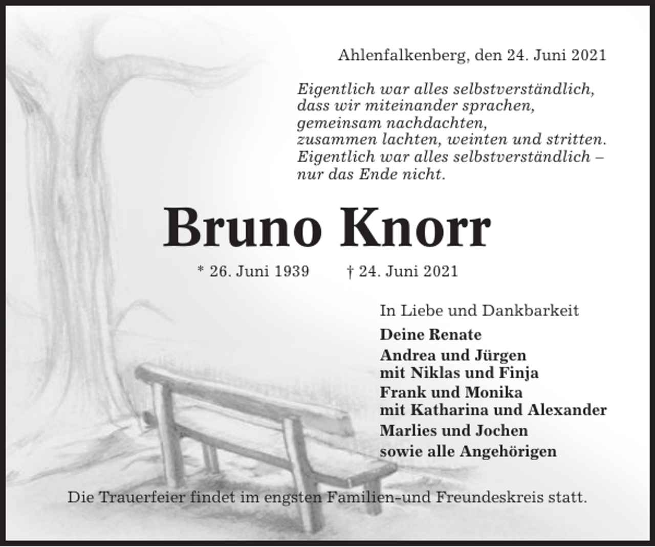 <p>Ahlenfalkenberg, den 24. Juni 2021<br />Eigentlich war alles selbstverständlich,<br />dass wir miteinander sprachen,<br />gemeinsam nachdachten,<br />zusammen lachten, weinten und stritten.<br />Eigentlich war alles selbstverständlich –<br />nur das Ende nicht.</p><p>Bruno Knorr<br />* 26. Juni 1939</p><p>† 24. Juni 2021<br />In Liebe und Dankbarkeit<br />Deine Renate<br />Andrea und Jürgen<br />mit Niklas und Finja<br />Frank und Monika<br />mit Katharina und Alexander<br />Marlies und Jochen<br />sowie alle Angehörigen</p><p>Die Trauerfeier findet im engsten Familien-und Freundeskreis statt.</p>