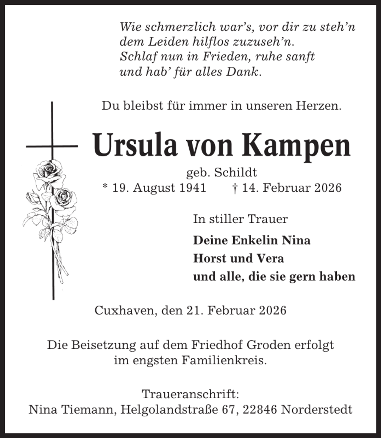 <p>Wie schmerzlich war’s, vor dir zu steh’n<br />dem Leiden hilflos zuzuseh’n.<br />Schlaf nun in Frieden, ruhe sanft<br />und hab’ für alles Dank.<br />Du bleibst für immer in unseren Herzen.</p>
<p>Ursula von Kampen<br />geb. Schildt<br />* 19. August 1941<br />† 14. Februar 2026<br />In stiller Trauer<br />Deine Enkelin Nina<br />Horst und Vera<br />und alle, die sie gern haben<br />Cuxhaven, den 21. Februar 2026<br />Die Beisetzung auf dem Friedhof Groden erfolgt<br />im engsten Familienkreis.<br />Traueranschrift:<br />Nina Tiemann, Helgolandstraße 67, 22846 Norderstedt</p>