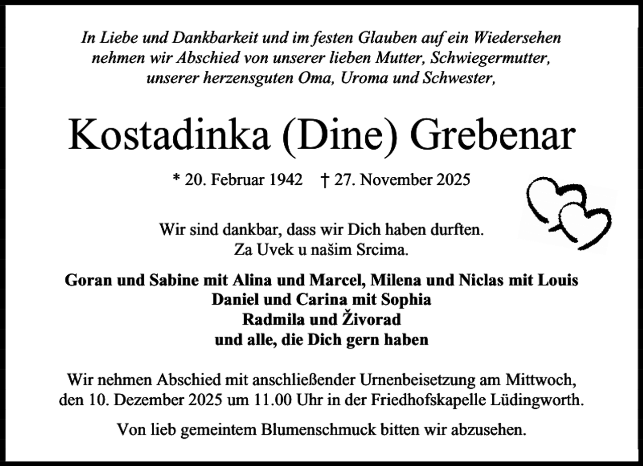 <p>In Liebe und Dankbarkeit und im festen Glauben auf ein Wiedersehen<br />nehmen wir Abschied von unserer lieben Mutter, Schwiegermutter,<br />unserer herzensguten Oma, Uroma und Schwester,</p><p>Kostadinka (Dine) Grebenar<br />* 20. Februar 1942</p><p>† 27. November 2025</p><p>Wir sind dankbar, dass wir Dich haben durften.<br />Za Uvek u našim Srcima.<br />Goran und Sabine mit Alina und Marcel, Milena und Niclas mit Louis<br />Daniel und Carina mit Sophia<br />Radmila und Živorad<br />und alle, die Dich gern haben<br />Wir nehmen Abschied mit anschließender Urnenbeisetzung am Mittwoch,<br />den 10. Dezember 2025 um 11.00 Uhr in der Friedhofskapelle Lüdingworth.<br />Von lieb gemeintem Blumenschmuck bitten wir abzusehen.</p>