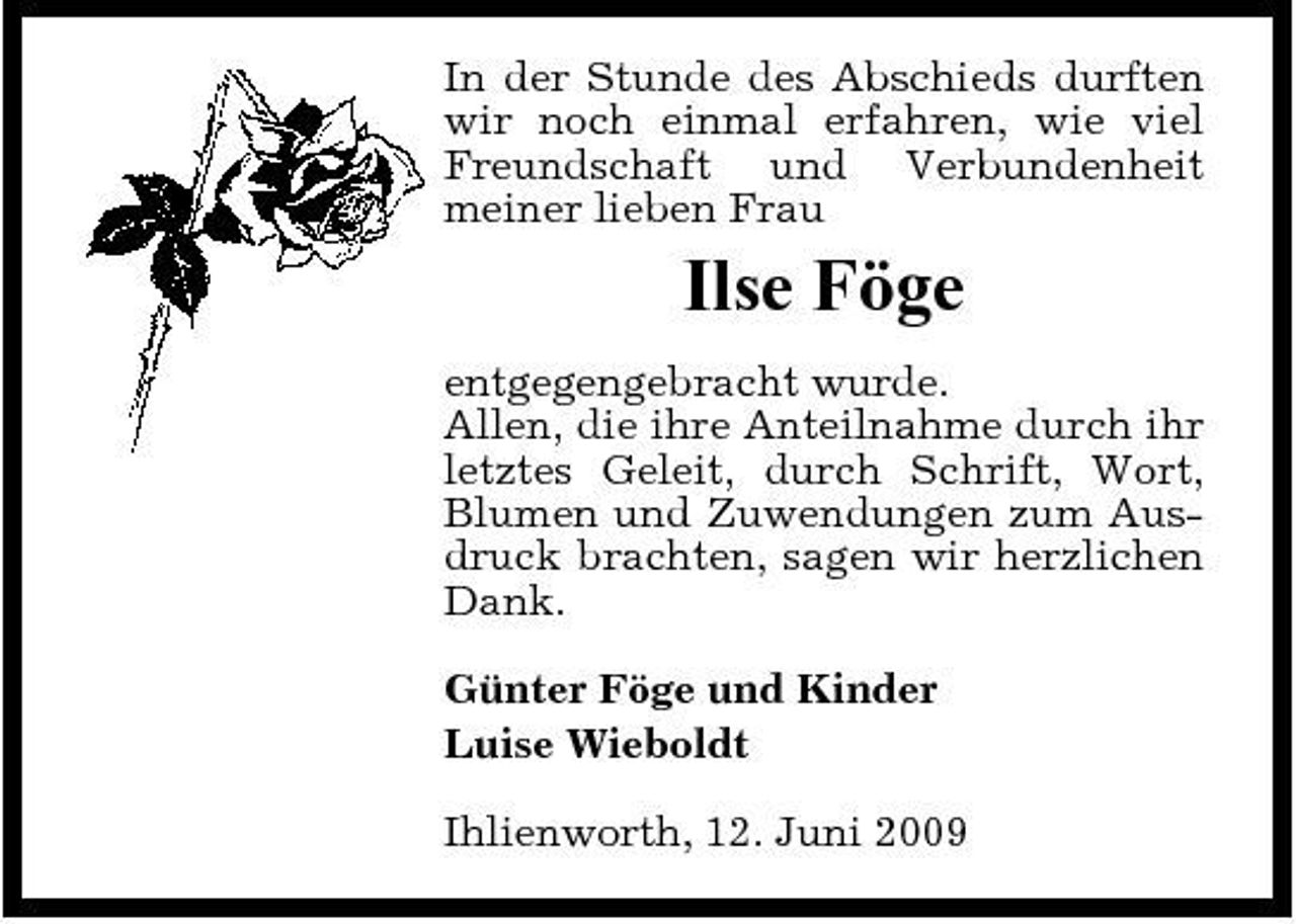 <p>In der Stunde des Abschieds durften wir noch einmal erfahren, wie viel Freundschaft und Verbundenheit meiner lieben Frau</p><p>Ilse Föge<br />entgegengebracht wurde. Allen, die ihre Anteilnahme durch ihr letztes Geleit, durch Schrift, Wort, Blumen und Zuwendungen zum Ausdruck brachten, sagen wir herzlichen Dank. Günter Föge und Kinder Luise Wieboldt Ihlienworth, 12. Juni 2009</p>