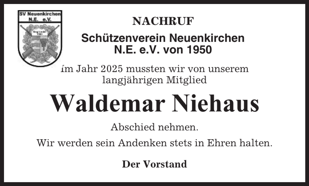 <p>NACHRUF<br />Schützenverein Neuenkirchen<br />N.E. e.V. von 1950<br />Im Jahr 2025 mussten wir von unserem<br />langjährigen Mitglied</p><p>Waldemar Niehaus<br />Abschied nehmen.<br />Wir werden sein Andenken stets in Ehren halten.<br />Der Vorstand</p>