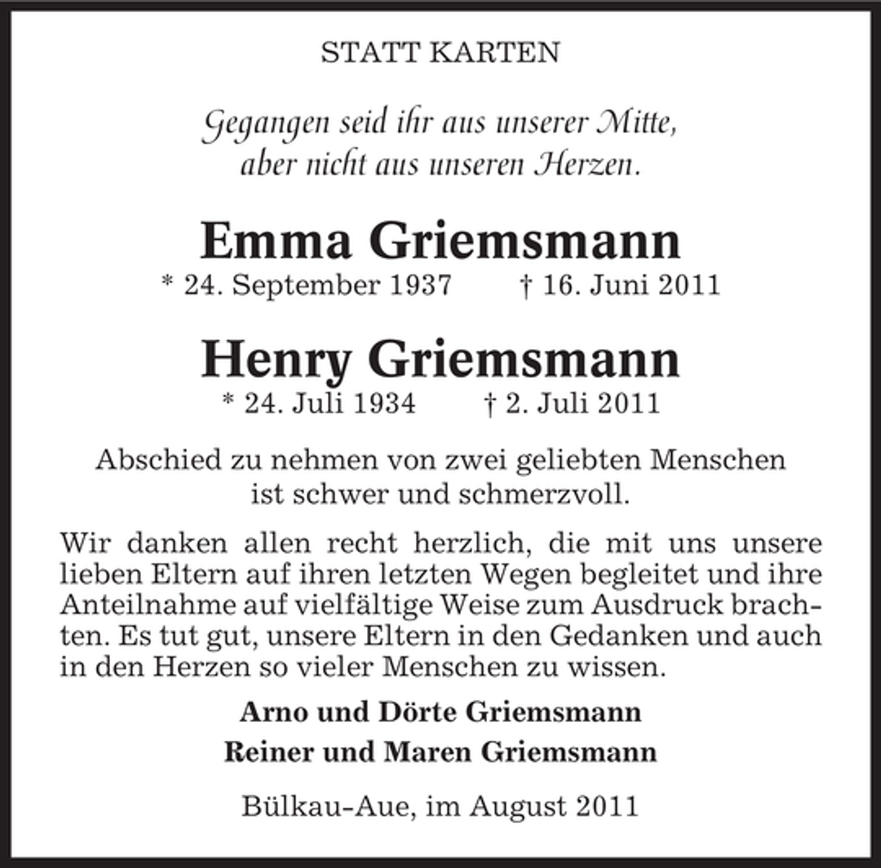 <p>STATT KARTEN</p><p>Gegangen seid ihr aus unserer Mitte,<br />aber nicht aus unseren Herzen.</p><p>Emma Griemsmann<br />* 24. September 1937</p><p>† 16. Juni 2011</p><p>Henry Griemsmann<br />* 24. Juli 1934</p><p>† 2. Juli 2011</p><p>Abschied zu nehmen von zwei geliebten Menschen<br />ist schwer und schmerzvoll.<br />Wir danken allen recht herzlich, die mit uns unsere<br />lieben Eltern auf ihren letzten Wegen begleitet und ihre<br />Anteilnahme auf vielfältige Weise zum Ausdruck brachten. Es tut gut, unsere Eltern in den Gedanken und auch<br />in den Herzen so vieler Menschen zu wissen.<br />Arno und Dörte Griemsmann<br />Reiner und Maren Griemsmann<br />Bülkau-Aue, im August 2011</p>