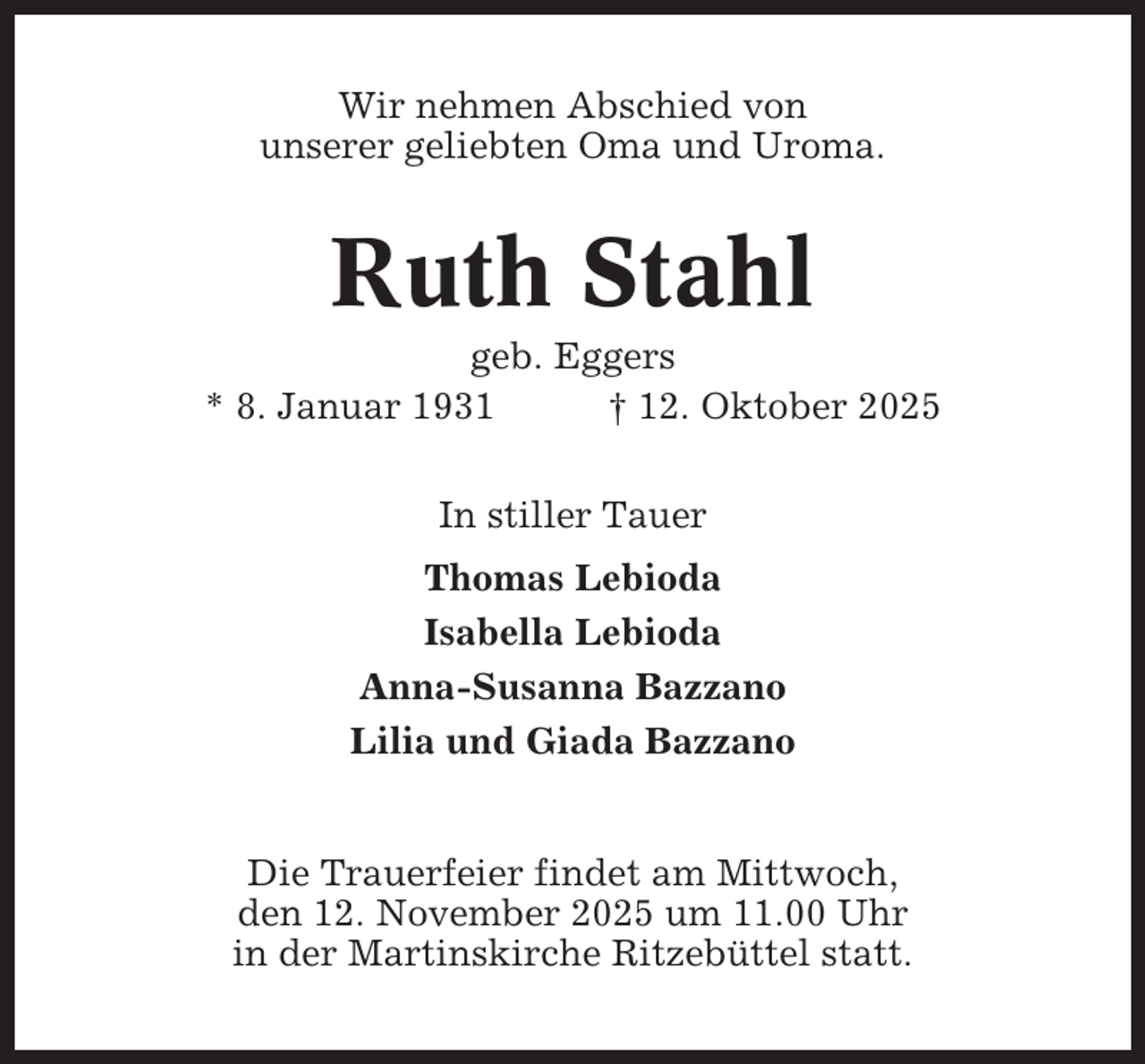 <p>Wir nehmen Abschied von<br />unserer geliebten Oma und Uroma.</p><p>Ruth Stahl<br />geb. Eggers<br />* 8. Januar 1931<br />† 12. Oktober 2025<br />In stiller Tauer<br />Thomas Lebioda<br />Isabella Lebioda<br />Anna-Susanna Bazzano<br />Lilia und Giada Bazzano</p><p>Die Trauerfeier findet am Mittwoch,<br />den 12. November 2025 um 11.00 Uhr<br />in der Martinskirche Ritzebüttel statt.</p>
