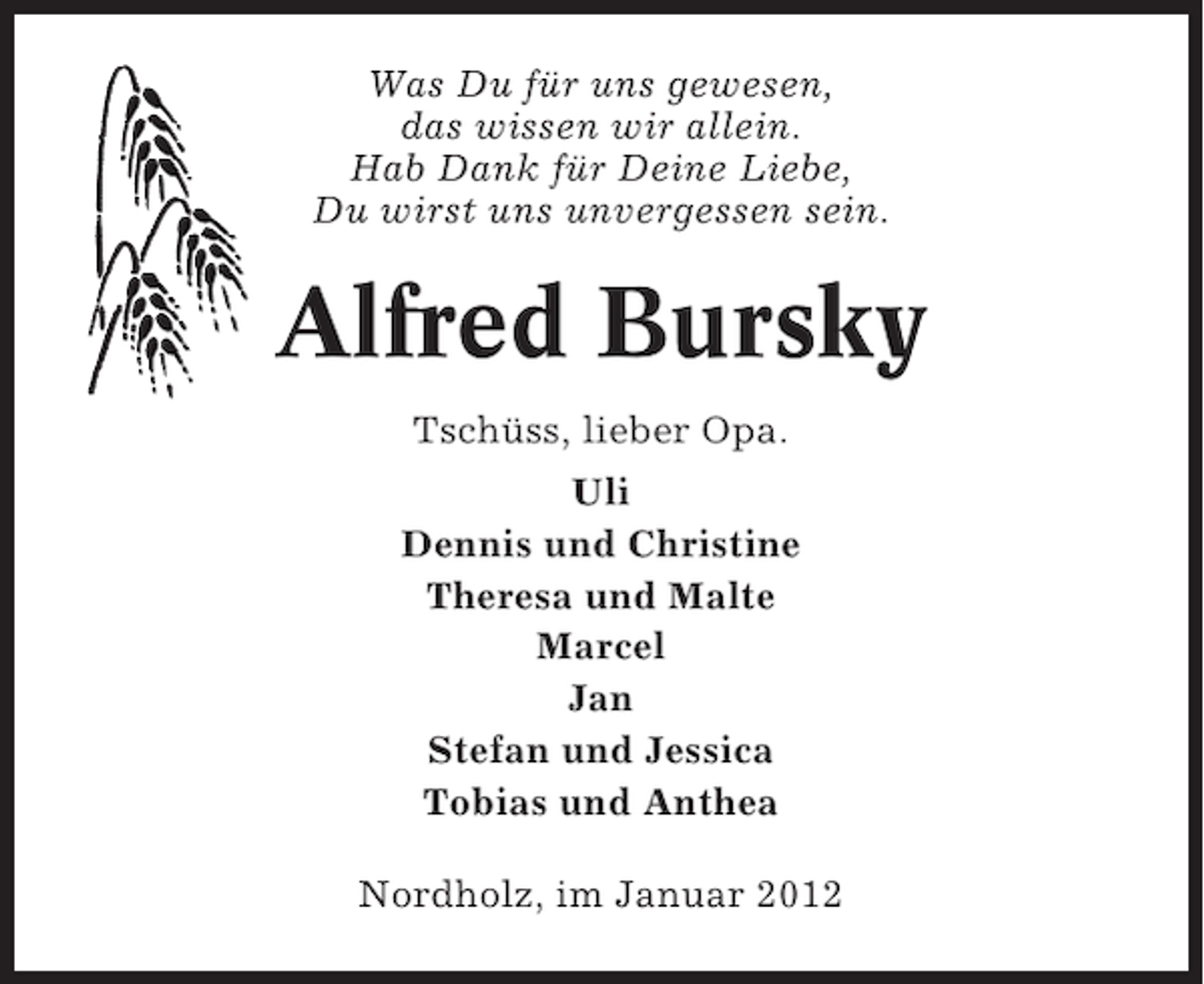 <p>Was Du für uns gewesen,<br />das wissen wir allein.<br />Hab Dank für Deine Liebe,<br />Du wirst uns unvergessen sein.</p><p>Alfred Bursky<br />Tschüss, lieber Opa.<br />Uli<br />Dennis und Christine<br />Theresa und Malte<br />Marcel<br />Jan<br />Stefan und Jessica<br />Tobias und Anthea<br />Nordholz, im Januar 2012</p>