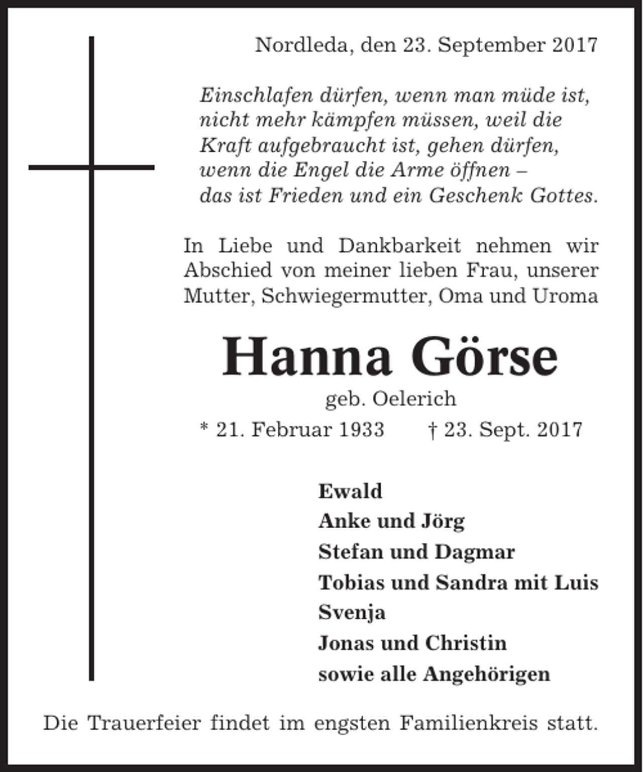 <p>Nordleda, den 23. September 2017<br />Einschlafen dürfen, wenn man müde ist,<br />nicht mehr kämpfen müssen, weil die<br />Kraft aufgebraucht ist, gehen dürfen,<br />wenn die Engel die Arme öffnen –<br />das ist Frieden und ein Geschenk Gottes.<br />In Liebe und Dankbarkeit nehmen wir<br />Abschied von meiner lieben Frau, unserer<br />Mutter, Schwiegermutter, Oma und Uroma</p><p>Hanna Görse<br />geb. Oelerich<br />* 21. Februar 1933<br />† 23. Sept. 2017<br />Ewald<br />Anke und Jörg<br />Stefan und Dagmar<br />Tobias und Sandra mit Luis<br />Svenja<br />Jonas und Christin<br />sowie alle Angehörigen<br />Die Trauerfeier findet im engsten Familienkreis statt.</p>