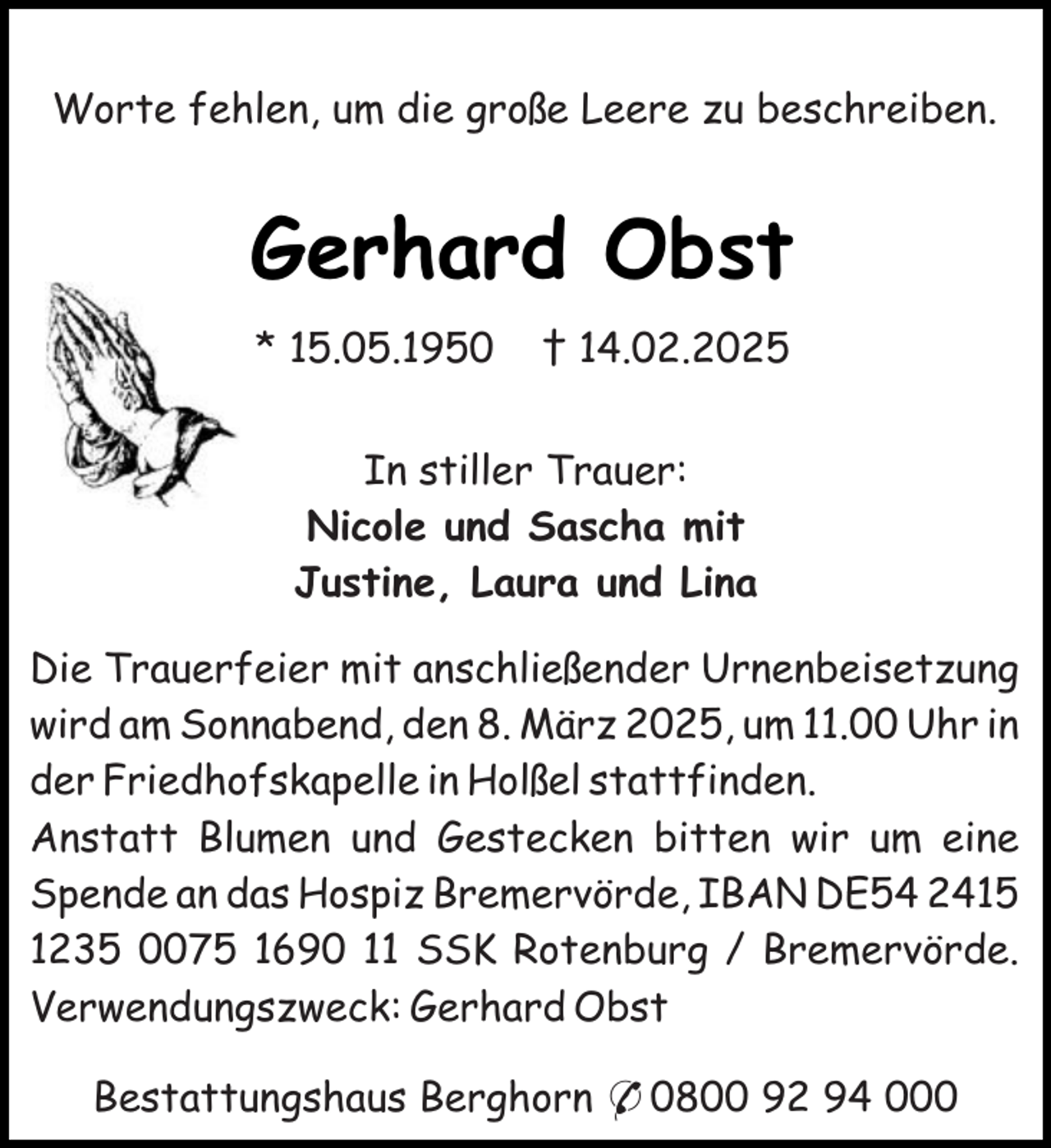 <p>Worte fehlen, um die große Leere zu beschreiben.</p><p>Gerhard Obst<br />* 15.05.1950</p><p>† 14.02.2025</p><p>In stiller Trauer:<br />Nicole und Sascha mit<br />Justine, Laura und Lina<br />Die Trauerfeier mit anschließender Urnenbeisetzung<br />wird am Sonnabend, den 8. März 2025, um 11.00 Uhr in<br />der Friedhofskapelle in Holßel stattfinden.<br />Anstatt Blumen und Gestecken bitten wir um eine<br />Spende an das Hospiz Bremervörde, IBAN DE54 2415<br />1235 0075 1690 11 SSK Rotenburg / Bremervörde.<br />Verwendungszweck: Gerhard Obst<br />Bestattungshaus Berghorn * 0800 92 94 000</p>