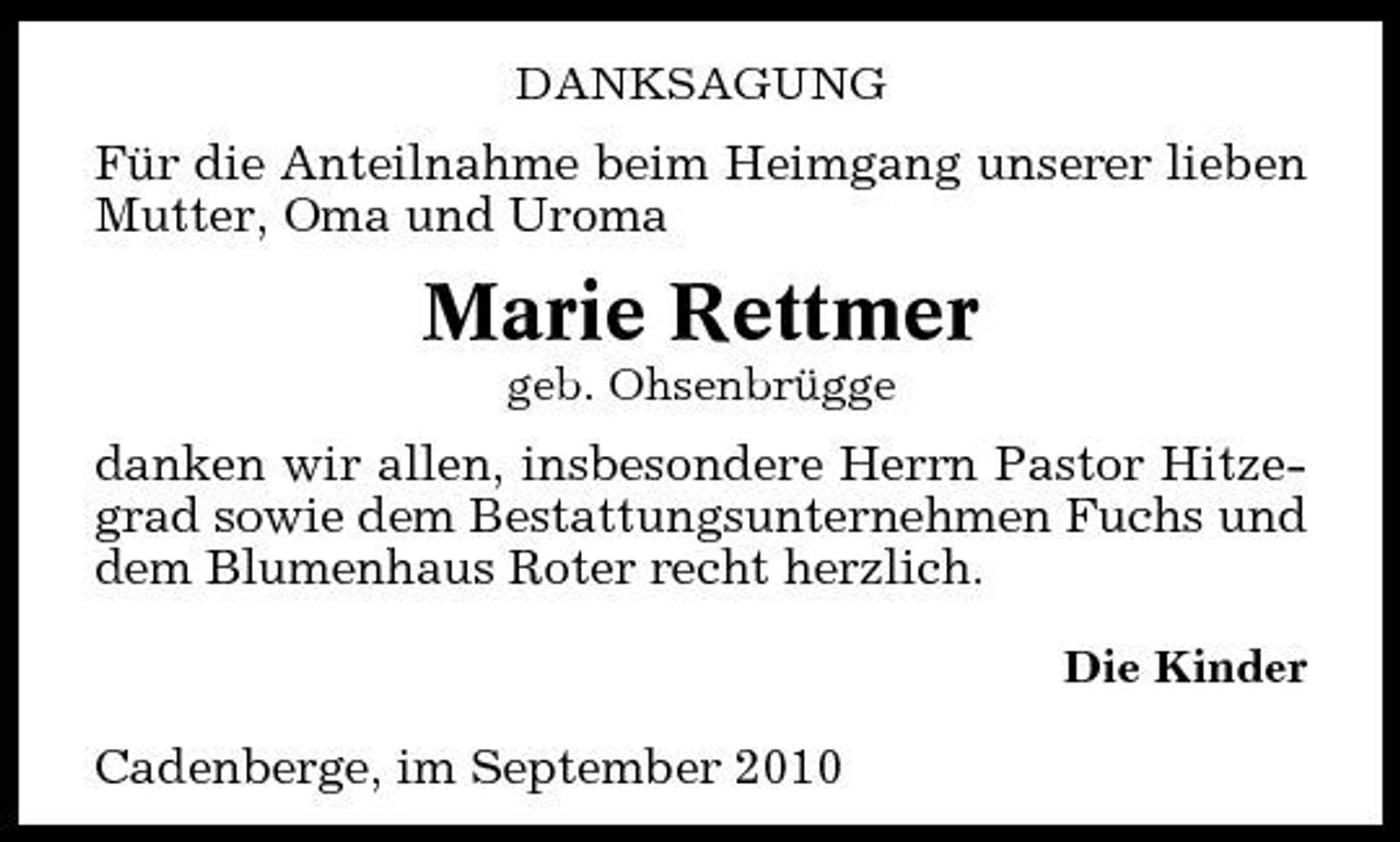 <p>DANKSAGUNG</p><p>Für die Anteilnahme beim Heimgang unserer lieben Mutter, Oma und Uroma</p><p>Marie Rettmer<br />geb. Ohsenbrügge</p><p>danken wir allen, insbesondere Herrn Pastor Hitzegrad sowie dem Bestattungsunternehmen Fuchs und dem Blumenhaus Roter recht herzlich.<br />Die Kinder</p><p>Cadenberge, im September 2010</p>