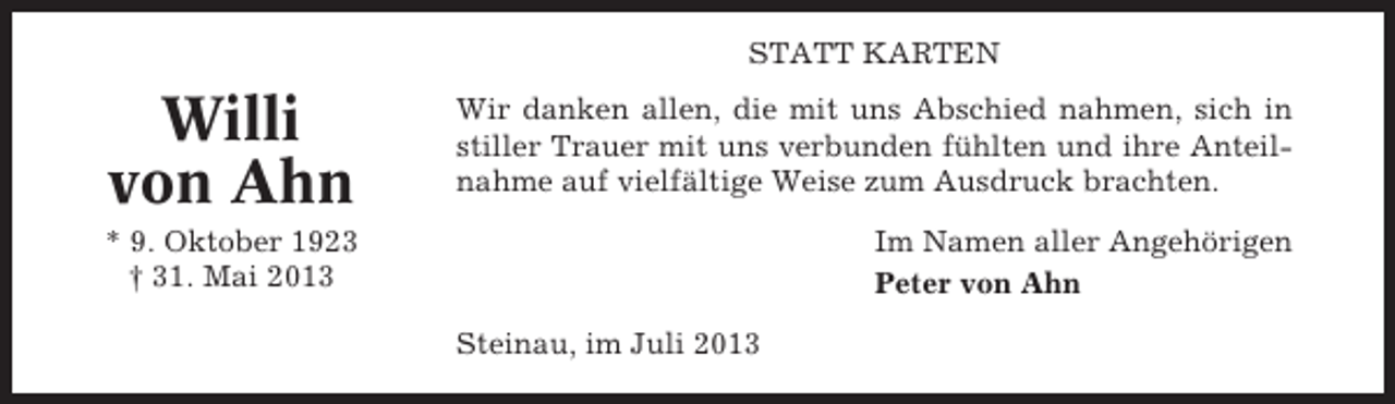 <p>STATT KARTEN</p><p>Willi<br />von Ahn</p><p>Wir danken allen, die mit uns Abschied nahmen, sich in<br />stiller Trauer mit uns verbunden fühlten und ihre Anteilnahme auf vielfältige Weise zum Ausdruck brachten.</p><p>* 9. Oktober 1923<br />† 31. Mai 2013</p><p>Im Namen aller Angehörigen<br />Peter von Ahn<br />Steinau, im Juli 2013</p>