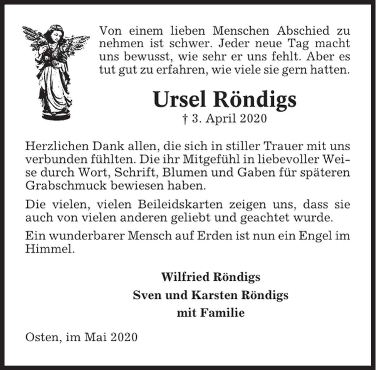 <p>Von einem lieben Menschen Abschied zu<br />nehmen ist schwer. Jeder neue Tag macht<br />uns bewusst, wie sehr er uns fehlt. Aber es<br />tut gut zu erfahren, wie viele sie gern hatten.</p><p>Ursel Röndigs<br />† 3. April 2020<br />Herzlichen Dank allen, die sich in stiller Trauer mit uns<br />verbunden fühlten. Die ihr Mitgefühl in liebevoller Weise durch Wort, Schrift, Blumen und Gaben für späteren<br />Grabschmuck bewiesen haben.<br />Die vielen, vielen Beileidskarten zeigen uns, dass sie<br />auch von vielen anderen geliebt und geachtet wurde.<br />Ein wunderbarer Mensch auf Erden ist nun ein Engel im<br />Himmel.<br />Wilfried Röndigs<br />Sven und Karsten Röndigs<br />mit Familie<br />Osten, im Mai 2020</p>