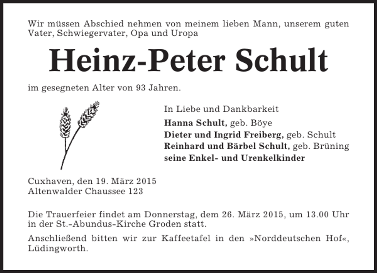 <p>Wir müssen Abschied nehmen von meinem lieben Mann, unserem guten<br />Vater, Schwiegervater, Opa und Uropa</p><p>Heinz-Peter Schult<br />im gesegneten Alter von 93 Jahren.<br />In Liebe und Dankbarkeit<br />Hanna Schult, geb. Böye<br />Dieter und Ingrid Freiberg, geb. Schult<br />Reinhard und Bärbel Schult, geb. Brüning<br />seine Enkel- und Urenkelkinder<br />Cuxhaven, den 19. März 2015<br />Altenwalder Chaussee 123<br />Die Trauerfeier findet am Donnerstag, dem 26. März 2015, um 13.00 Uhr<br />in der St.-Abundus-Kirche Groden statt.<br />Anschließend bitten wir zur Kaffeetafel in den »Norddeutschen Hof«,<br />Lüdingworth.</p>