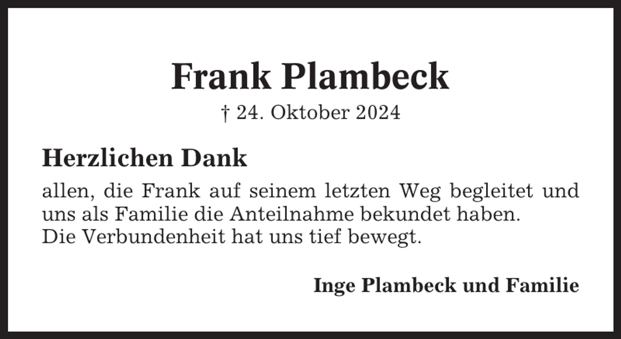 <p>Frank Plambeck<br />† 24. Oktober 2024</p>
<p>Herzlichen Dank<br />allen, die Frank auf seinem letzten Weg begleitet und<br />uns als Familie die Anteilnahme bekundet haben.<br />Die Verbundenheit hat uns tief bewegt.<br />Inge Plambeck und Familie</p>