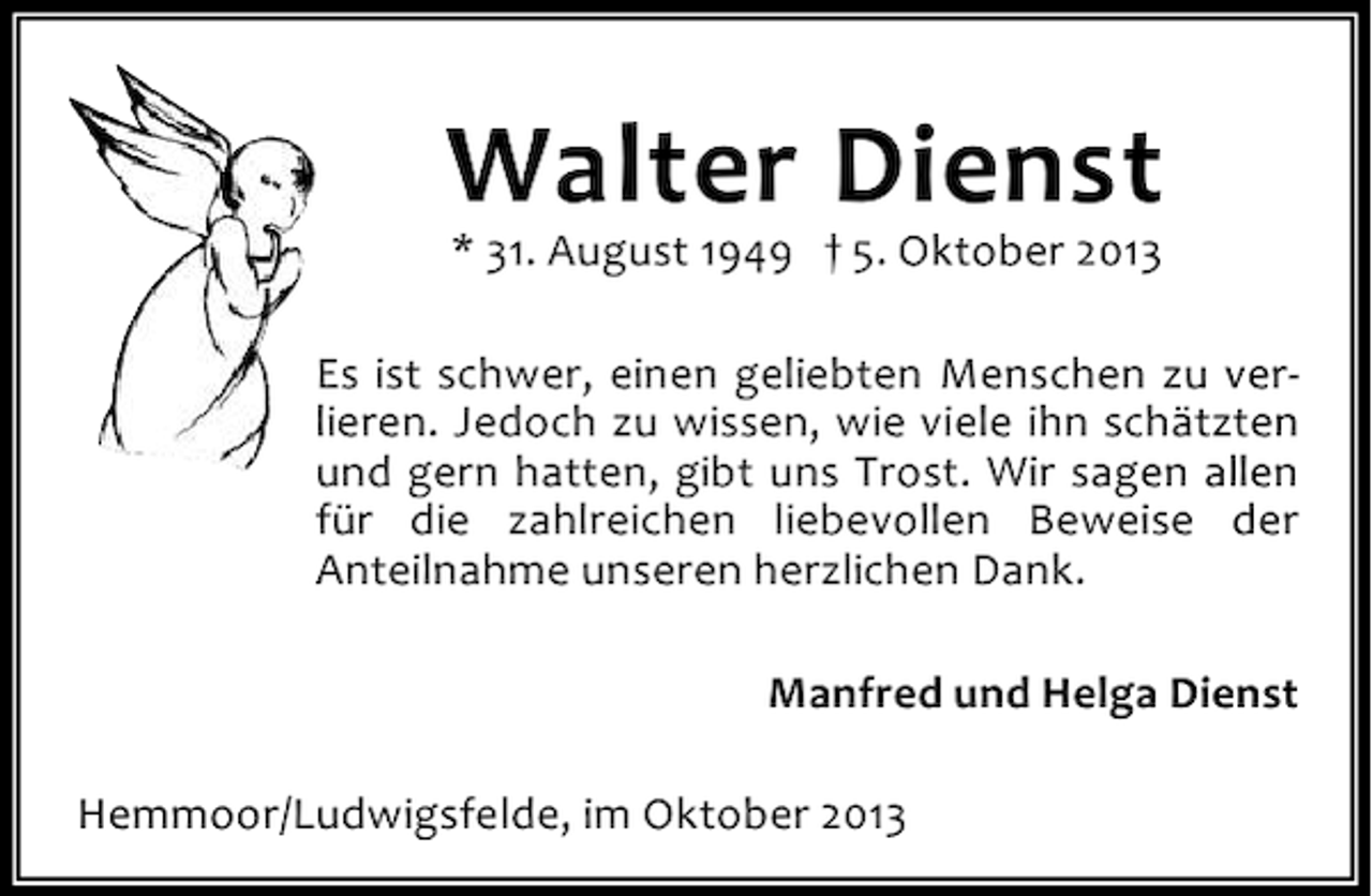 <p>Walter Dienst<br />* 31. August 1949 † 5. Oktober 2013</p><p>Es ist schwer, einen geliebten Menschen zu verlieren. Jedoch zu wissen, wie viele ihn schätzten<br />und gern hatten, gibt uns Trost. Wir sagen allen<br />für die zahlreichen liebevollen Beweise der<br />Anteilnahme unseren herzlichen Dank.<br />Manfred und Helga Dienst<br />Hemmoor/Ludwigsfelde, im Oktober 2013</p>