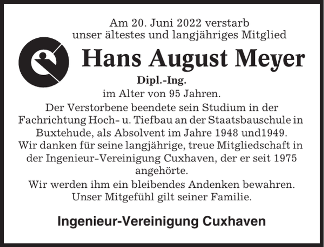 <p>Am 20. Juni 2022 verstarb<br />unser ältestes und langjähriges Mitglied</p><p>Hans August Meyer<br />Dipl.-Ing.<br />im Alter von 95 Jahren.<br />Der Verstorbene beendete sein Studium in der<br />Fachrichtung Hoch- u. Tiefbau an der Staatsbauschule in<br />Buxtehude, als Absolvent im Jahre 1948 und1949.<br />Wir danken für seine langjährige, treue Mitgliedschaft in<br />der Ingenieur-Vereinigung Cuxhaven, der er seit 1975<br />angehörte.<br />Wir werden ihm ein bleibendes Andenken bewahren.<br />Unser Mitgefühl gilt seiner Familie.</p><p>Ingenieur-Vereinigung Cuxhaven</p>
