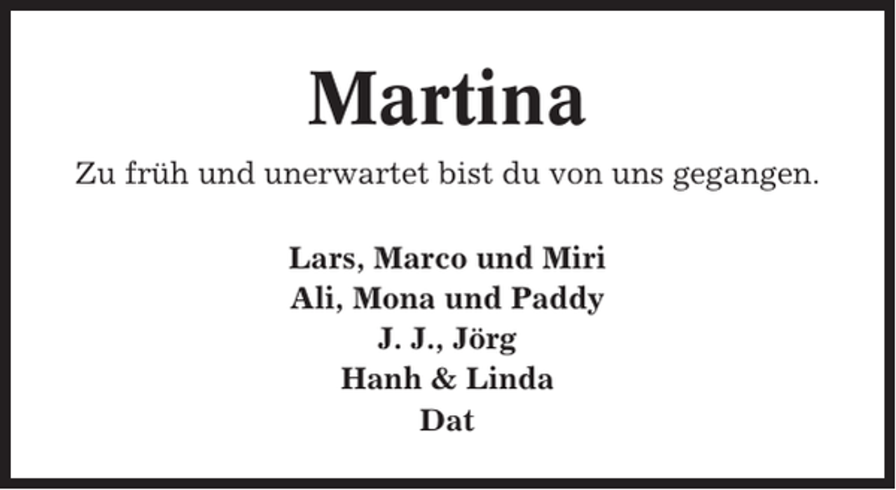 <p>Martina<br />Zu früh und unerwartet bist du von uns gegangen.<br />Lars, Marco und Miri<br />Ali, Mona und Paddy<br />J. J., Jörg<br />Hanh &amp; Linda<br />Dat</p>