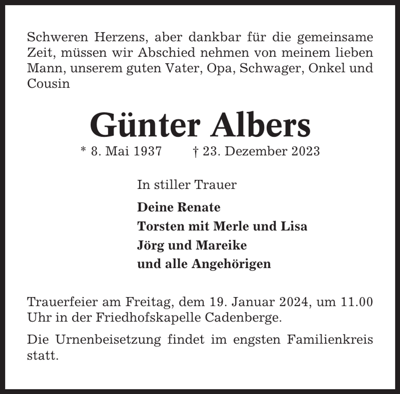 <p>Schweren Herzens, aber dankbar für die gemeinsame<br />Zeit, müssen wir Abschied nehmen von meinem lieben<br />Mann, unserem guten Vater, Opa, Schwager, Onkel und<br />Cousin</p><p>Günter Albers<br />* 8. Mai 1937</p><p>† 23. Dezember 2023</p><p>In stiller Trauer<br />Deine Renate<br />Torsten mit Merle und Lisa<br />Jörg und Mareike<br />und alle Angehörigen<br />Trauerfeier am Freitag, dem 19. Januar 2024, um 11.00<br />Uhr in der Friedhofskapelle Cadenberge.<br />Die Urnenbeisetzung findet im engsten Familienkreis<br />statt.</p>