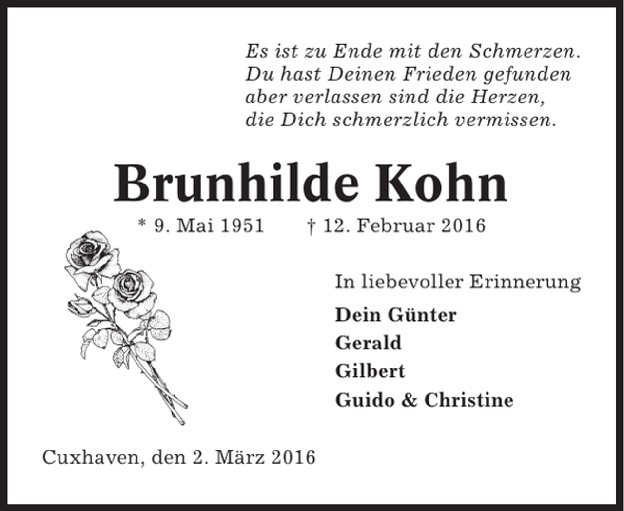 <p>Es ist zu Ende mit den Schmerzen.<br />Du hast Deinen Frieden gefunden<br />aber verlassen sind die Herzen,<br />die Dich schmerzlich vermissen.</p><p>Brunhilde Kohn<br />* 9. Mai 1951</p><p>† 12. Februar 2016<br />In liebevoller Erinnerung<br />Dein Günter<br />Gerald<br />Gilbert<br />Guido &amp; Christine</p><p>Cuxhaven, den 2. März 2016</p>