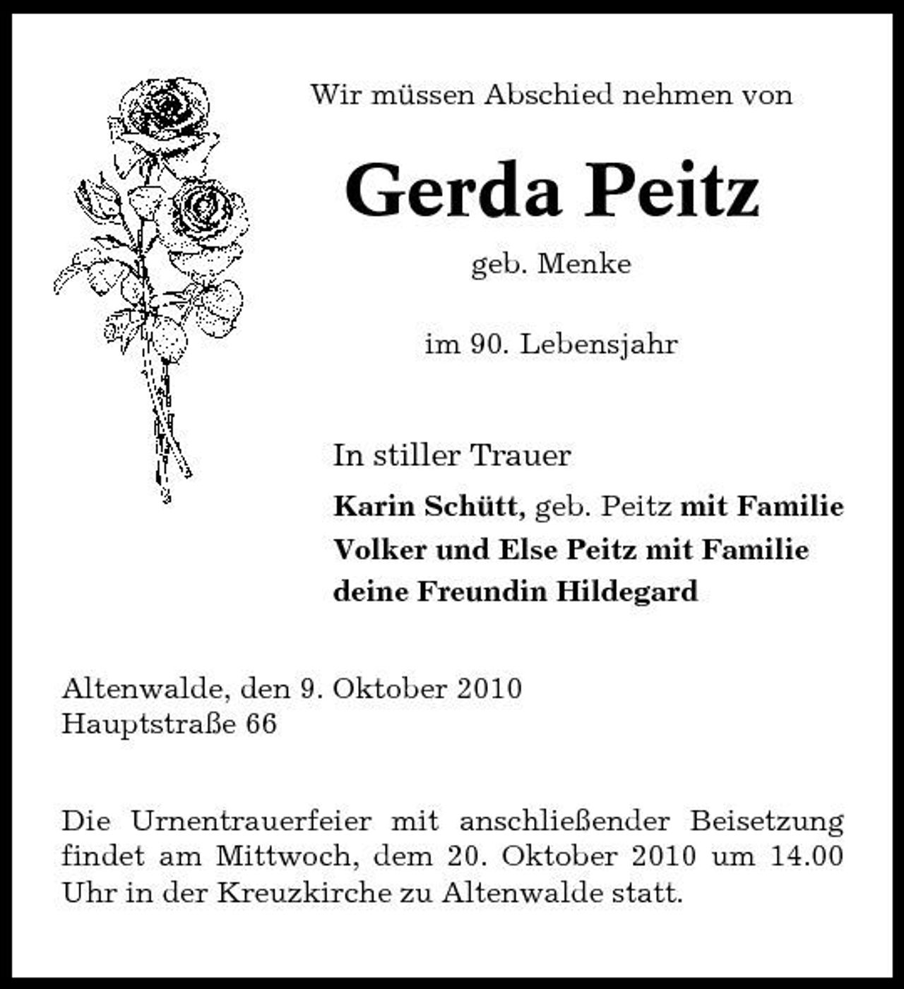 <p>Wir müssen Abschied nehmen von</p><p>Gerda Peitz<br />geb. Menke im 90. Lebensjahr</p><p>In stiller Trauer<br />Karin Schütt, geb. Peitz mit Familie Volker und Else Peitz mit Familie deine Freundin Hildegard Altenwalde, den 9. Oktober 2010 Hauptstraße 66 Die Urnentrauerfeier mit anschließender Beisetzung findet am Mittwoch, dem 20. Oktober 2010 um 14.00 Uhr in der Kreuzkirche zu Altenwalde statt.</p>