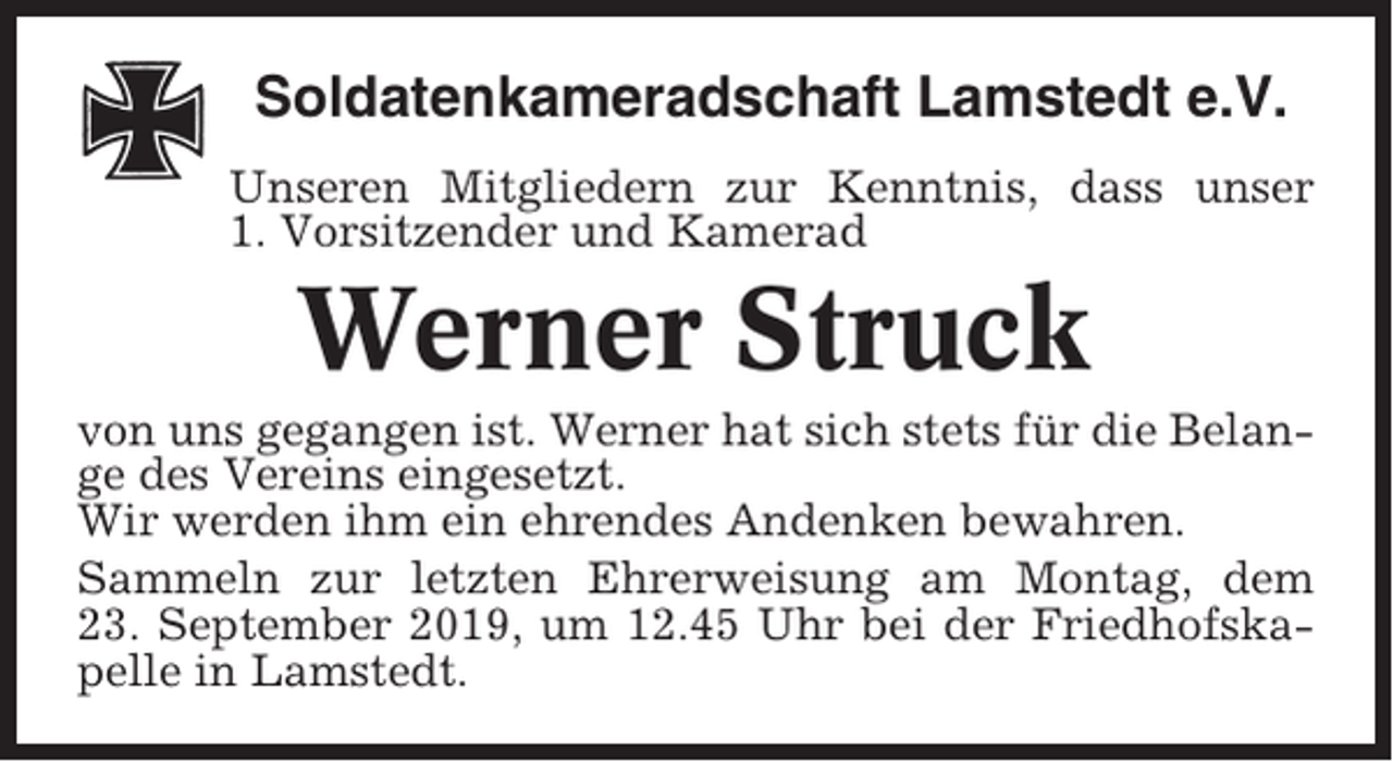 <p>Soldatenkameradschaft Lamstedt e.V.<br />Unseren Mitgliedern zur Kenntnis, dass unser<br />1. Vorsitzender und Kamerad</p><p>Werner Struck<br />von uns gegangen ist. Werner hat sich stets für die Belange des Vereins eingesetzt.<br />Wir werden ihm ein ehrendes Andenken bewahren.<br />Sammeln zur letzten Ehrerweisung am Montag, dem<br />23. September 2019, um 12.45 Uhr bei der Friedhofskapelle in Lamstedt.</p>
