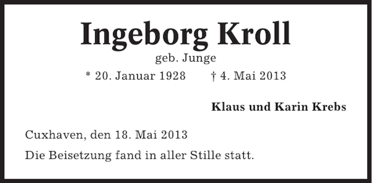 <p>Ingeborg Kroll<br />geb. Junge<br />* 20. Januar 1928<br />† 4. Mai 2013<br />Klaus und Karin Krebs<br />Cuxhaven, den 18. Mai 2013<br />Die Beisetzung fand in aller Stille statt.</p>