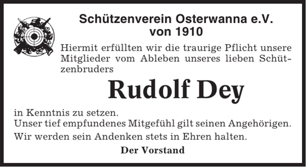 <p>Schützenverein Osterwanna e.V.<br />von 1910<br />Hiermit erfüllten wir die traurige Pflicht unsere<br />Mitglieder vom Ableben unseres lieben Schützenbruders</p><p>Rudolf Dey<br />in Kenntnis zu setzen.<br />Unser tief empfundenes Mitgefühl gilt seinen Angehörigen.<br />Wir werden sein Andenken stets in Ehren halten.<br />Der Vorstand</p>