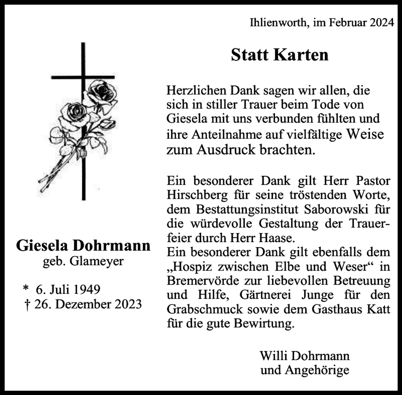 <p>Ihlienworth, im Februar 2024</p><p>Statt Karten<br />Herzlichen Dank sagen wir allen, die<br />sich in stiller Trauer beim Tode von<br />Giesela mit uns verbunden fühlten und<br />ihre Anteilnahme auf vielfältige Weise</p><p>zum Ausdruck brachten.</p><p>Giesela Dohrmann<br />geb. Glameyer</p><p>* 6. Juli 1949<br />† 26. Dezember 2023</p><p>Ein besonderer Dank gilt Herr Pastor<br />Hirschberg für seine tröstenden Worte,<br />dem Bestattungsinstitut Saborowski für<br />die würdevolle Gestaltung der Trauerfeier durch Herr Haase.<br />Ein besonderer Dank gilt ebenfalls dem<br />„Hospiz zwischen Elbe und Weser“ in<br />Bremervörde zur liebevollen Betreuung<br />und Hilfe, Gärtnerei Junge für den<br />Grabschmuck sowie dem Gasthaus Katt<br />für die gute Bewirtung.<br />Willi Dohrmann<br />und Angehörige</p>
