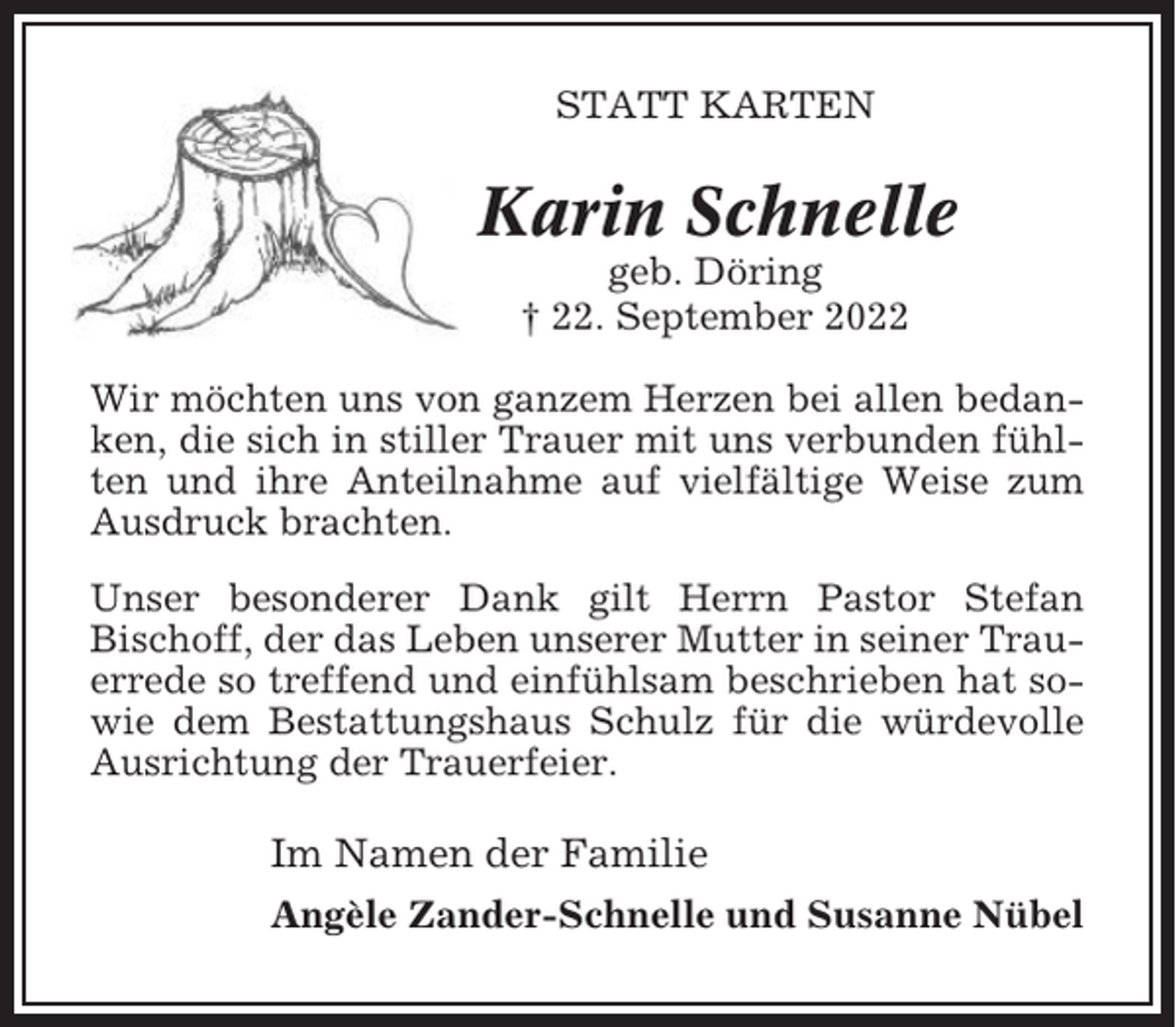<p>STATT KARTEN</p><p>Karin Schnelle<br />geb. Döring<br />† 22. September 2022<br />Wir möchten uns von ganzem Herzen bei allen bedanken, die sich in stiller Trauer mit uns verbunden fühlten und ihre Anteilnahme auf vielfältige Weise zum<br />Ausdruck brachten.<br />Unser besonderer Dank gilt Herrn Pastor Stefan<br />Bischoff, der das Leben unserer Mutter in seiner Trauerrede so treffend und einfühlsam beschrieben hat sowie dem Bestattungshaus Schulz für die würdevolle<br />Ausrichtung der Trauerfeier.</p><p>Im Namen der Familie<br />Angèle Zander-Schnelle und Susanne Nübel</p>