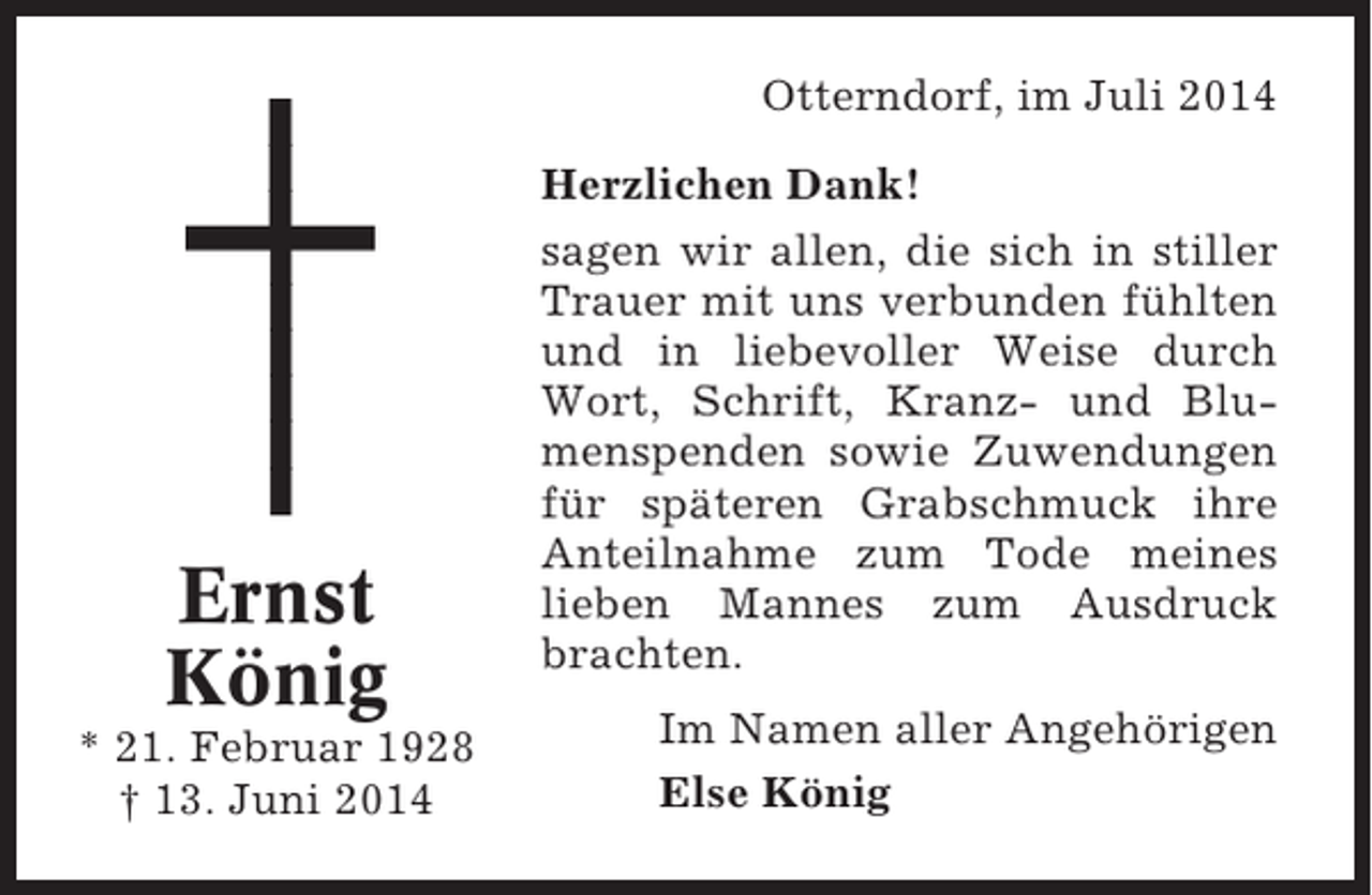 <p>Otterndorf, im Juli 2014</p><p>Ernst<br />König<br />* 21. Februar 1928<br />† 13. Juni 2014</p><p>Herzlichen Dank!<br />sagen wir allen, die sich in stiller<br />Trauer mit uns verbunden fühlten<br />und in liebevoller Weise durch<br />Wort, Schrift, Kranz- und Blumenspenden sowie Zuwendungen<br />für späteren Grabschmuck ihre<br />Anteilnahme zum Tode meines<br />lieben Mannes zum Ausdruck<br />brachten.<br />Im Namen aller Angehörigen<br />Else König</p>