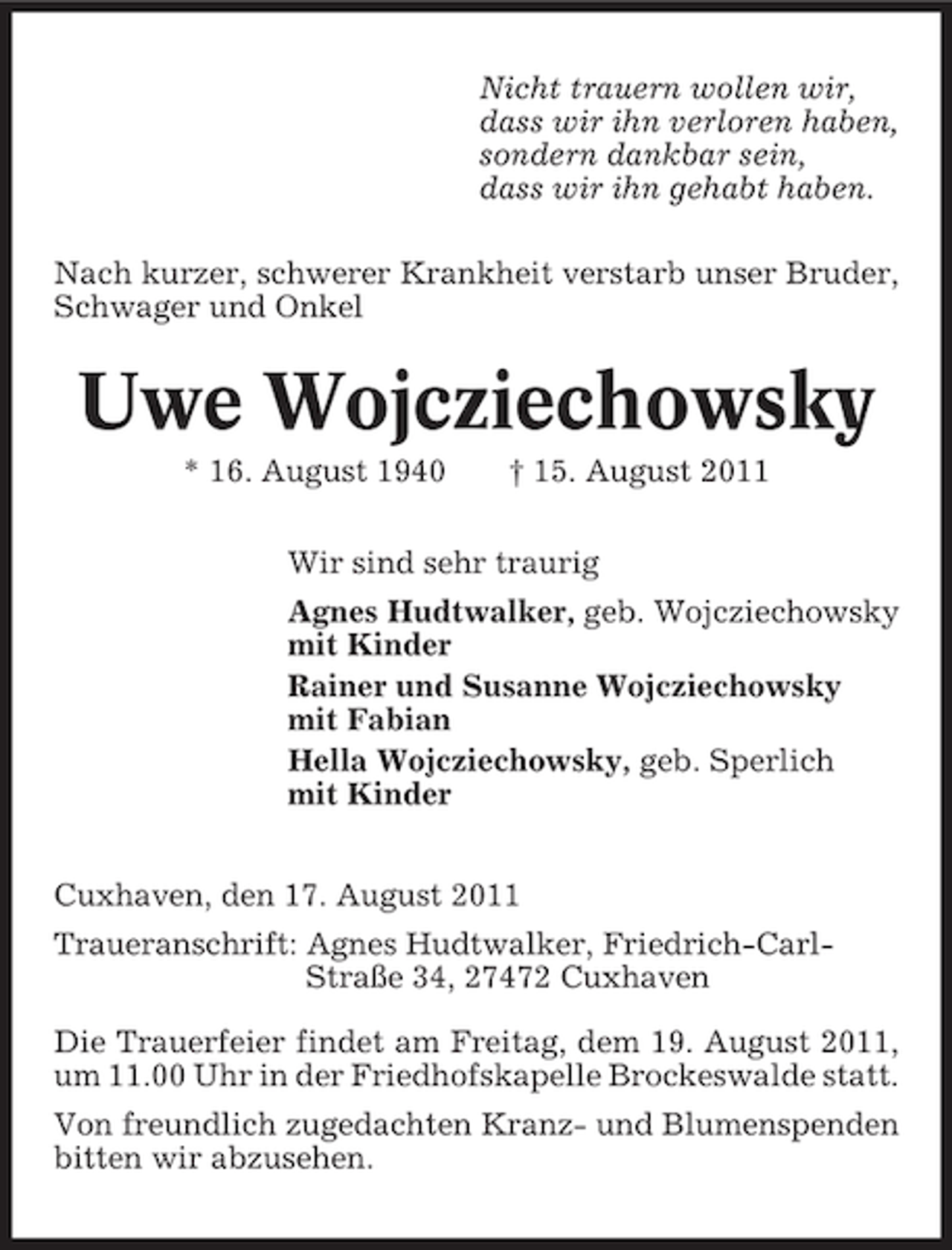 <p>Nicht trauern wollen wir,<br />dass wir ihn verloren haben,<br />sondern dankbar sein,<br />dass wir ihn gehabt haben.<br />Nach kurzer, schwerer Krankheit verstarb unser Bruder,<br />Schwager und Onkel</p><p>Uwe Wojcziechowsky<br />* 16. August 1940</p><p>† 15. August 2011</p><p>Wir sind sehr traurig<br />Agnes Hudtwalker, geb. Wojcziechowsky<br />mit Kinder<br />Rainer und Susanne Wojcziechowsky<br />mit Fabian<br />Hella Wojcziechowsky, geb. Sperlich<br />mit Kinder<br />Cuxhaven, den 17. August 2011<br />Traueranschrift: Agnes Hudtwalker, Friedrich-CarlStraße 34, 27472 Cuxhaven<br />Die Trauerfeier findet am Freitag, dem 19. August 2011,<br />um 11.00 Uhr in der Friedhofskapelle Brockeswalde statt.<br />Von freundlich zugedachten Kranz- und Blumenspenden<br />bitten wir abzusehen.</p>