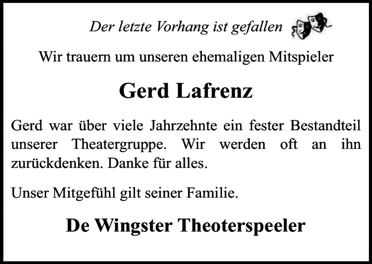 <p>Der letzte Vorhang ist gefallen<br />Wir trauern um unseren ehemaligen Mitspieler</p><p>Gerd Lafrenz<br />Gerd war über viele Jahrzehnte ein fester Bestandteil<br />unserer Theatergruppe. Wir werden oft an ihn<br />zurückdenken. Danke für alles.<br />Unser Mitgefühl gilt seiner Familie.</p><p>De Wingster Theoterspeeler</p>