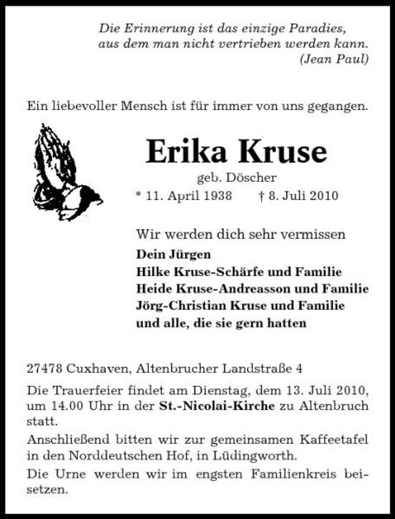 <p>Die Erinnerung ist das einzige Paradies, aus dem man nicht vertrieben werden kann. (Jean Paul)</p><p>Ein liebevoller Mensch ist für immer von uns gegangen.</p><p>Erika Kruse<br />geb. Döscher * 11. April 1938 † 8. Juli 2010</p><p>Wir werden dich sehr vermissen<br />Dein Jürgen Hilke Kruse-Schärfe und Familie Heide Kruse-Andreasson und Familie Jörg-Christian Kruse und Familie und alle, die sie gern hatten</p><p>27478 Cuxhaven, Altenbrucher Landstraße 4 Die Trauerfeier findet am Dienstag, dem 13. Juli 2010, um 14.00 Uhr in der St.-Nicolai-Kirche zu Altenbruch statt. Anschließend bitten wir zur gemeinsamen Kaffeetafel in den Norddeutschen Hof, in Lüdingworth. Die Urne werden wir im engsten Familienkreis beisetzen.</p>