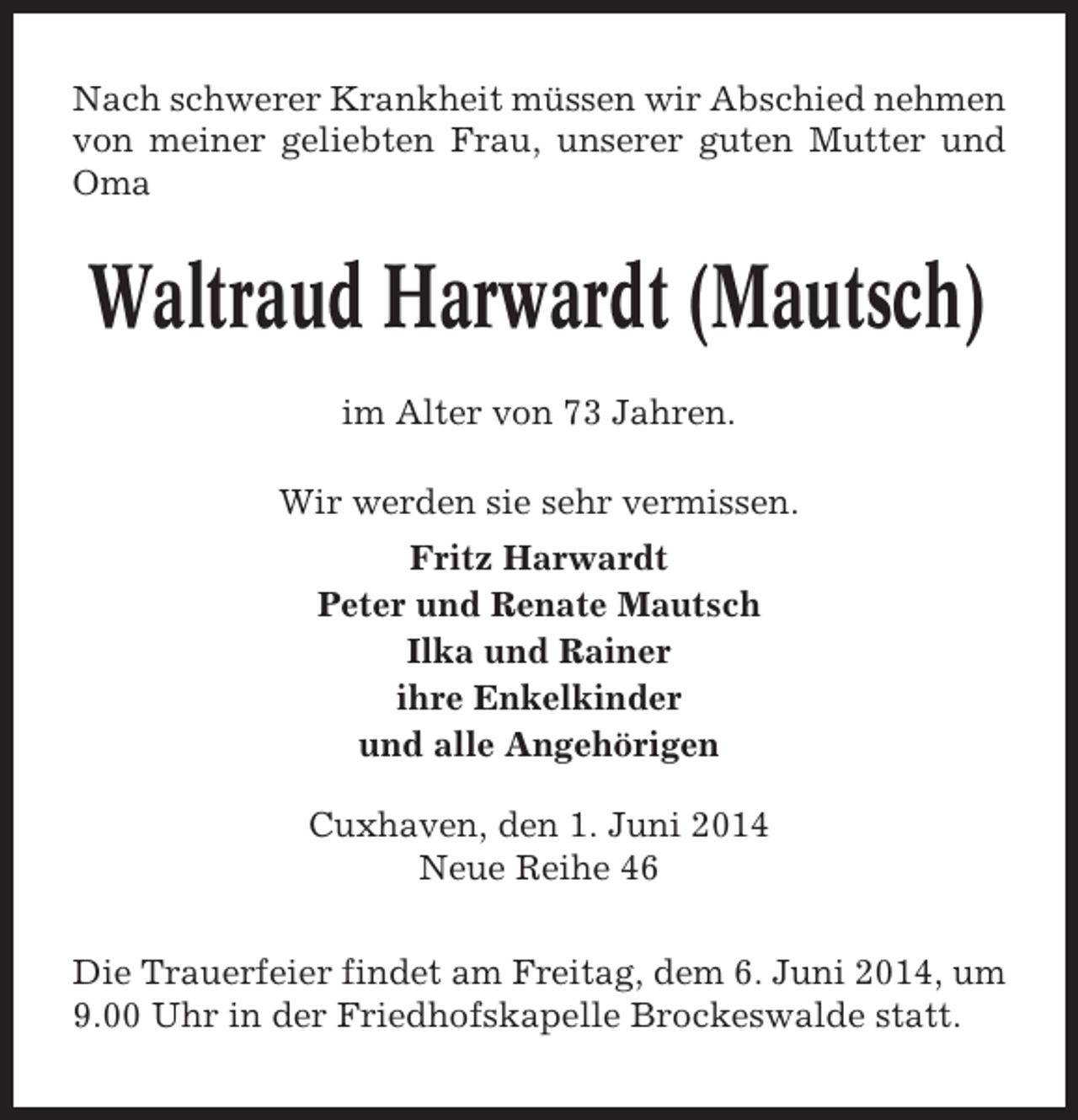 <p>Nach schwerer Krankheit müssen wir Abschied nehmen<br />von meiner geliebten Frau, unserer guten Mutter und<br />Oma</p>
<p>Waltraud Harwardt (Mautsch)<br />im Alter von 73 Jahren.<br />Wir werden sie sehr vermissen.<br />Fritz Harwardt<br />Peter und Renate Mautsch<br />Ilka und Rainer<br />ihre Enkelkinder<br />und alle Angehörigen<br />Cuxhaven, den 1. Juni 2014<br />Neue Reihe 46<br />Die Trauerfeier findet am Freitag, dem 6. Juni 2014, um<br />9.00 Uhr in der Friedhofskapelle Brockeswalde statt.</p>