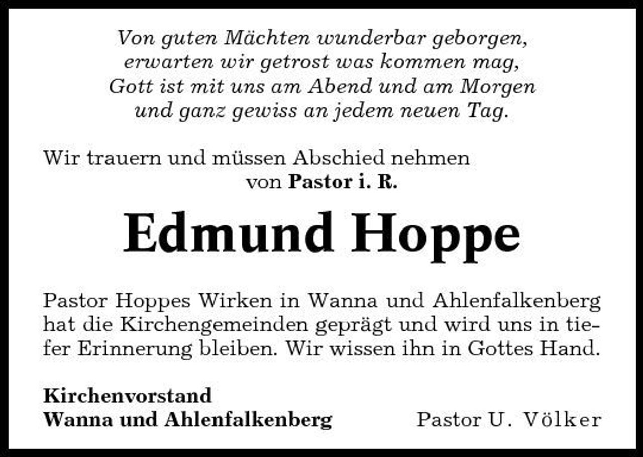 <p>Von guten Mächten wunderbar geborgen, erwarten wir getrost was kommen mag, Gott ist mit uns am Abend und am Morgen und ganz gewiss an jedem neuen Tag. Wir trauern und müssen Abschied nehmen von Pastor i. R.</p><p>Edmund Hoppe<br />Pastor Hoppes Wirken in Wanna und Ahlenfalkenberg hat die Kirchengemeinden geprägt und wird uns in tiefer Erinnerung bleiben. Wir wissen ihn in Gottes Hand. Kirchenvorstand Wanna und Ahlenfalkenberg Pastor U. Völker</p>