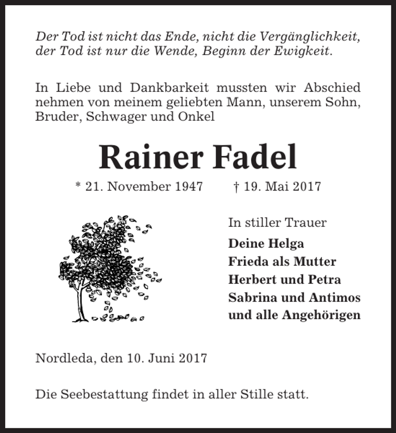 <p>Der Tod ist nicht das Ende, nicht die Vergänglichkeit,<br />der Tod ist nur die Wende, Beginn der Ewigkeit.<br />In Liebe und Dankbarkeit mussten wir Abschied<br />nehmen von meinem geliebten Mann, unserem Sohn,<br />Bruder, Schwager und Onkel</p><p>Rainer Fadel<br />* 21. November 1947</p><p>† 19. Mai 2017<br />In stiller Trauer<br />Deine Helga<br />Frieda als Mutter<br />Herbert und Petra<br />Sabrina und Antimos<br />und alle Angehörigen</p><p>Nordleda, den 10. Juni 2017<br />Die Seebestattung findet in aller Stille statt.</p>