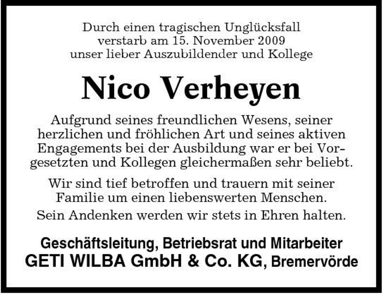 <p>Durch einen tragischen Unglücksfall verstarb am 15. November 2009 unser lieber Auszubildender und Kollege</p><p>Nico Verheyen<br />Aufgrund seines freundlichen Wesens, seiner herzlichen und fröhlichen Art und seines aktiven Engagements bei der Ausbildung war er bei Vorgesetzten und Kollegen gleichermaßen sehr beliebt. Wir sind tief betroffen und trauern mit seiner Familie um einen liebenswerten Menschen. Sein Andenken werden wir stets in Ehren halten.</p><p>Geschäftsleitung, Betriebsrat und Mitarbeiter</p><p>GETI WILBA GmbH &amp; Co. KG, Bremervörde</p>