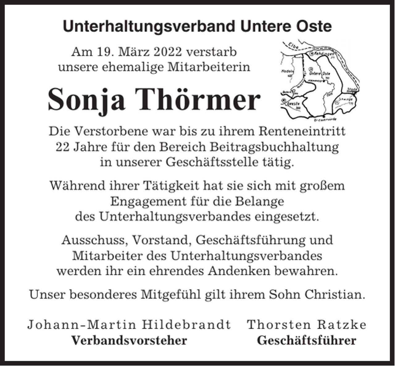 <p>Unterhaltungsverband Untere Oste<br />Am 19. März 2022 verstarb<br />unsere ehemalige Mitarbeiterin</p><p>Sonja Thörmer<br />Die Verstorbene war bis zu ihrem Renteneintritt<br />22 Jahre für den Bereich Beitragsbuchhaltung<br />in unserer Geschäftsstelle tätig.<br />Während ihrer Tätigkeit hat sie sich mit großem<br />Engagement für die Belange<br />des Unterhaltungsverbandes eingesetzt.<br />Ausschuss, Vorstand, Geschäftsführung und<br />Mitarbeiter des Unterhaltungsverbandes<br />werden ihr ein ehrendes Andenken bewahren.<br />Unser besonderes Mitgefühl gilt ihrem Sohn Christian.<br />Johann-Martin Hildebrandt<br />Verbandsvorsteher</p><p>Thorsten Ratzke<br />Geschäftsführer</p>