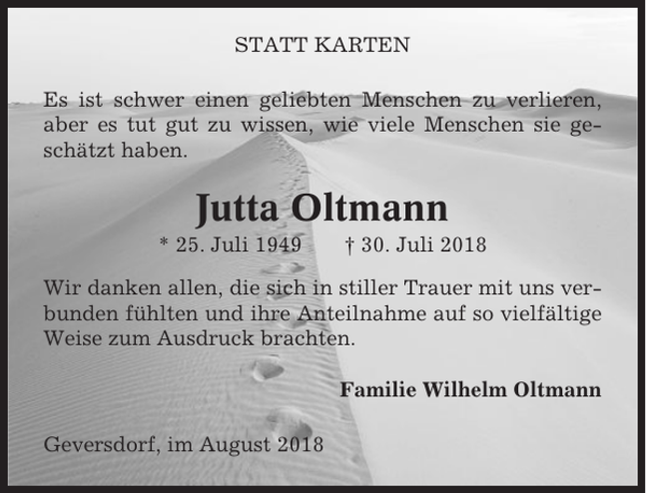 <p>STATT KARTEN<br />Es ist schwer einen geliebten Menschen zu verlieren,<br />aber es tut gut zu wissen, wie viele Menschen sie geschätzt haben.</p><p>Jutta Oltmann<br />* 25. Juli 1949</p><p>† 30. Juli 2018</p><p>Wir danken allen, die sich in stiller Trauer mit uns verbunden fühlten und ihre Anteilnahme auf so vielfältige<br />Weise zum Ausdruck brachten.<br />Familie Wilhelm Oltmann<br />Geversdorf, im August 2018</p>