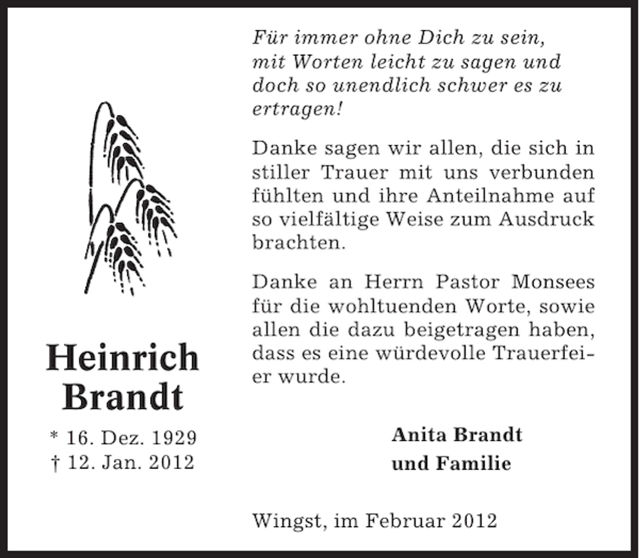 <p>Für immer ohne Dich zu sein,<br />mit Worten leicht zu sagen und<br />doch so unendlich schwer es zu<br />ertragen!<br />Danke sagen wir allen, die sich in<br />stiller Trauer mit uns verbunden<br />fühlten und ihre Anteilnahme auf<br />so vielfältige Weise zum Ausdruck<br />brachten.</p><p>Heinrich<br />Brandt<br />* 16. Dez. 1929<br />† 12. Jan. 2012</p><p>Danke an Herrn Pastor Monsees<br />für die wohltuenden Worte, sowie<br />allen die dazu beigetragen haben,<br />dass es eine würdevolle Trauerfeier wurde.<br />Anita Brandt<br />und Familie<br />Wingst, im Februar 2012</p>