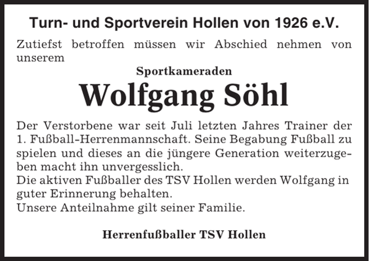 <p>Turn- und Sportverein Hollen von 1926 e.V.<br />Zutiefst betroffen müssen wir Abschied nehmen von<br />unserem<br />Sportkameraden</p><p>Wolfgang Söhl<br />Der Verstorbene war seit Juli letzten Jahres Trainer der<br />1. Fußball-Herrenmannschaft. Seine Begabung Fußball zu<br />spielen und dieses an die jüngere Generation weiterzugeben macht ihn unvergesslich.<br />Die aktiven Fußballer des TSV Hollen werden Wolfgang in<br />guter Erinnerung behalten.<br />Unsere Anteilnahme gilt seiner Familie.<br />Herrenfußballer TSV Hollen</p>