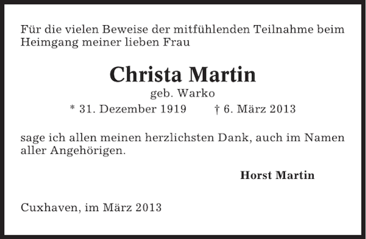 <p>Für die vielen Beweise der mitfühlenden Teilnahme beim<br />Heimgang meiner lieben Frau</p><p>Christa Martin<br />geb. Warko<br />* 31. Dezember 1919<br />† 6. März 2013<br />sage ich allen meinen herzlichsten Dank, auch im Namen<br />aller Angehörigen.<br />Horst Martin<br />Cuxhaven, im März 2013</p>