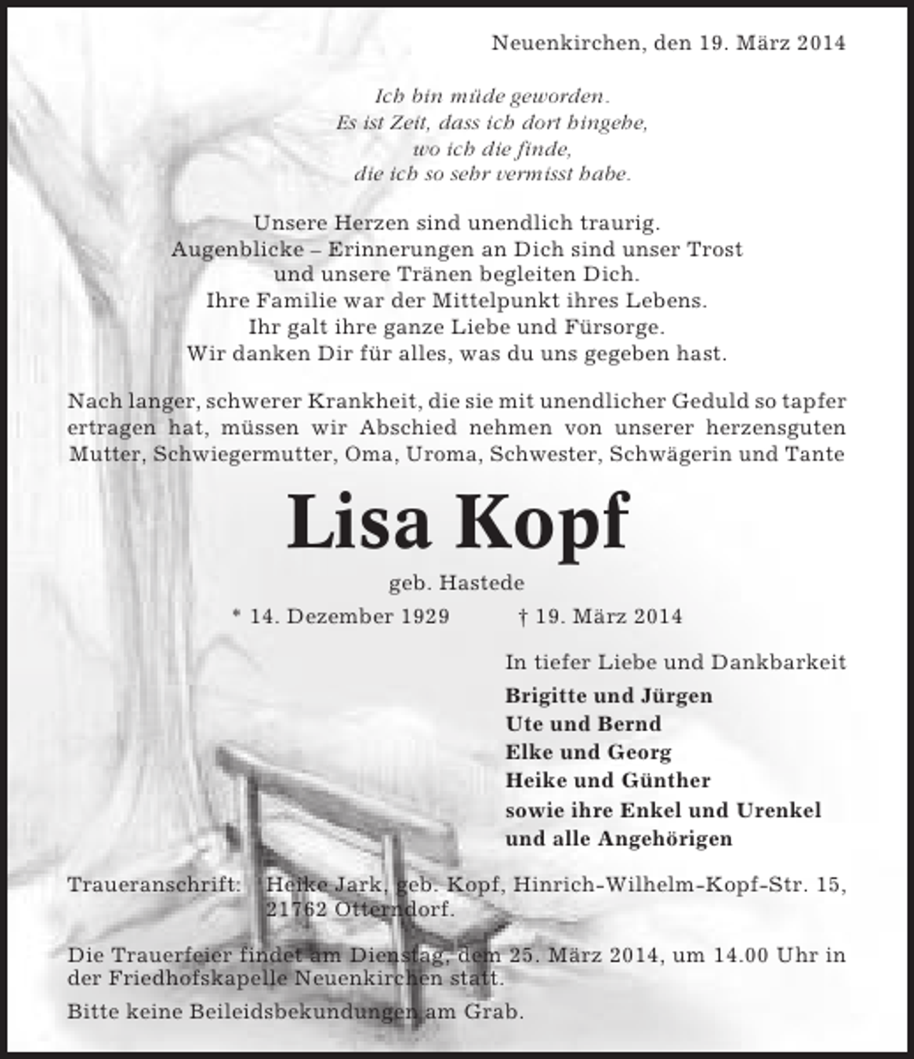 <p>Neuenkirchen, den 19. März 2014<br />Ich bin müde geworden.<br />Es ist Zeit, dass ich dort hingehe,<br />wo ich die finde,<br />die ich so sehr vermisst habe.<br />Unsere Herzen sind unendlich traurig.<br />Augenblicke – Erinnerungen an Dich sind unser Trost<br />und unsere Tränen begleiten Dich.<br />Ihre Familie war der Mittelpunkt ihres Lebens.<br />Ihr galt ihre ganze Liebe und Fürsorge.<br />Wir danken Dir für alles, was du uns gegeben hast.<br />Nach langer, schwerer Krankheit, die sie mit unendlicher Geduld so tapfer<br />ertragen hat, müssen wir Abschied nehmen von unserer herzensguten<br />Mutter, Schwiegermutter, Oma, Uroma, Schwester, Schwägerin und Tante</p><p>Lisa Kopf<br />geb. Hastede<br />* 14. Dezember 1929<br />† 19. März 2014<br />In tiefer Liebe und Dankbarkeit<br />Brigitte und Jürgen<br />Ute und Bernd<br />Elke und Georg<br />Heike und Günther<br />sowie ihre Enkel und Urenkel<br />und alle Angehörigen<br />Traueranschrift:</p><p>Heike Jark, geb. Kopf, Hinrich-Wilhelm-Kopf-Str. 15,<br />21762 Otterndorf.</p><p>Die Trauerfeier findet am Dienstag, dem 25. März 2014, um 14.00 Uhr in<br />der Friedhofskapelle Neuenkirchen statt.<br />Bitte keine Beileidsbekundungen am Grab.</p>