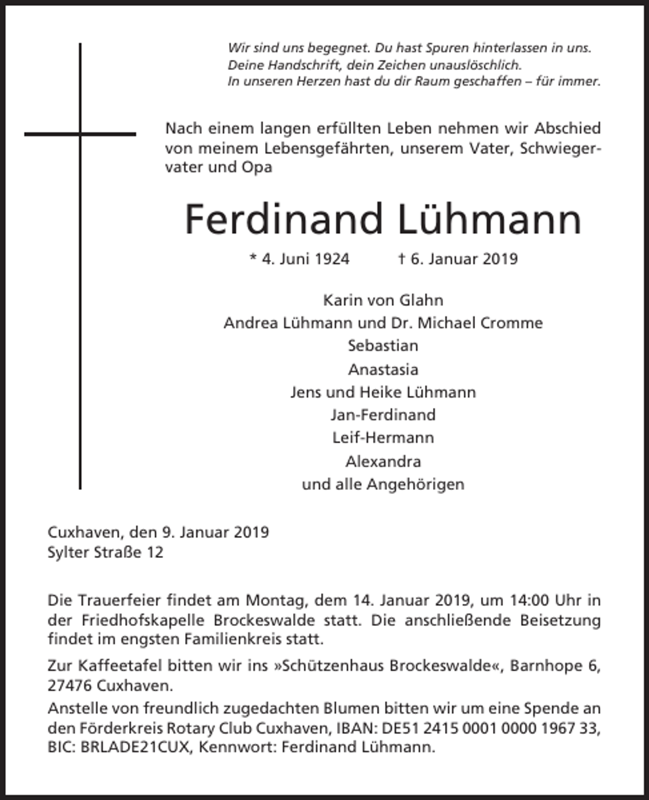 <p>Wir sind uns begegnet. Du hast Spuren hinterlassen in uns.<br />Deine Handschrift, dein Zeichen unauslöschlich.<br />In unseren Herzen hast du dir Raum geschaffen – für immer.</p><p>Nach einem langen erfüllten Leben nehmen wir Abschied<br />von meinem Lebensgefährten, unserem Vater, Schwiegervater und Opa</p><p>Ferdinand Lühmann<br />* 4. Juni 1924</p><p>† 6. Januar 2019</p><p>Karin von Glahn<br />Andrea Lühmann und Dr. Michael Cromme<br />Sebastian<br />Anastasia<br />Jens und Heike Lühmann<br />Jan-Ferdinand<br />Leif-Hermann<br />Alexandra<br />und alle Angehörigen<br />Cuxhaven, den 9. Januar 2019<br />Sylter Straße 12<br />Die Trauerfeier findet am Montag, dem 14. Januar 2019, um 14:00 Uhr in<br />der Friedhofskapelle Brockeswalde statt. Die anschließende Beisetzung<br />findet im engsten Familienkreis statt.<br />Zur Kaffeetafel bitten wir ins »Schützenhaus Brockeswalde«, Barnhope 6,<br />27476 Cuxhaven.<br />Anstelle von freundlich zugedachten Blumen bitten wir um eine Spende an<br />den Förderkreis Rotary Club Cuxhaven, IBAN: DE51 2415 0001 0000 1967 33,<br />BIC: BRLADE21CUX, Kennwort: Ferdinand Lühmann.</p>